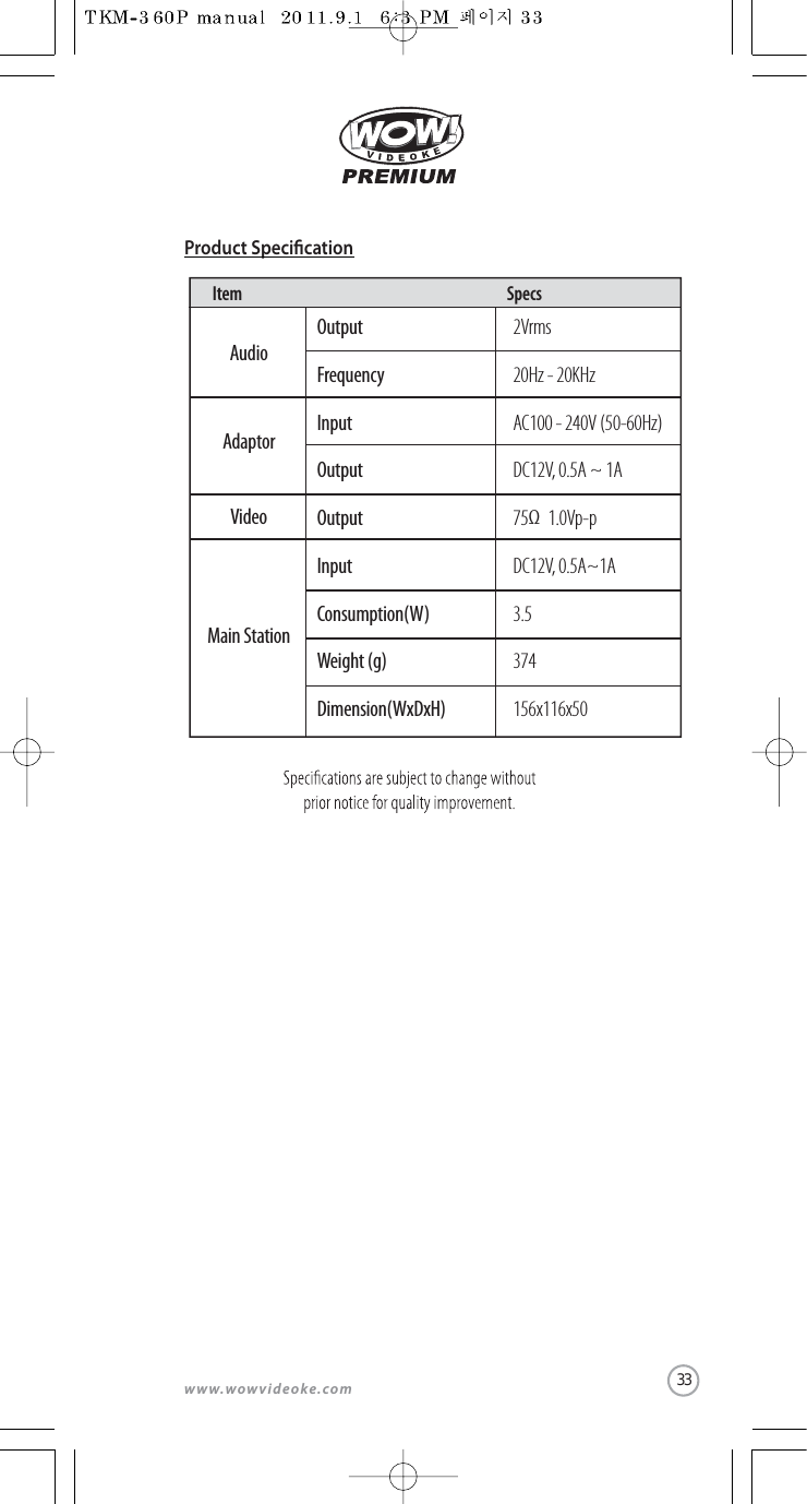 www.wowvideoke.comItem SpecsProduct SpecicationAudioMain StationVideoAdaptorOutputFrequencyInputOutputOutputInputConsumption(W)Weight (g)Dimension(WxDxH)2Vrms20Hz - 20KHzAC100 - 240V (50-60Hz)DC12V, 0.5A ~ 1A75 1.0Vp-pDC12V, 0.5A~1A3.5374156x116x50Ω33