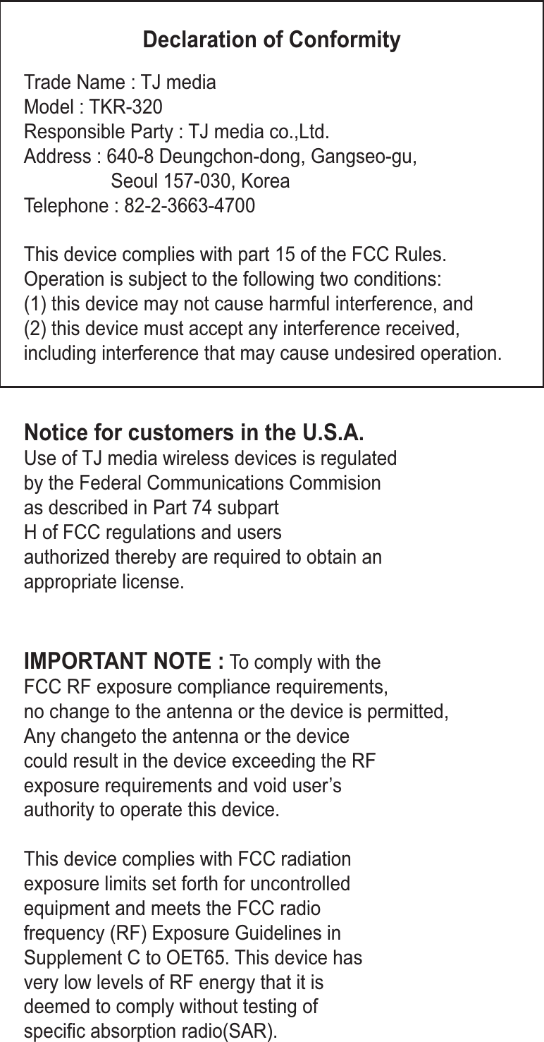 Declaration of ConformityTrade Name : TJ mediaModel : TKR-320Responsible Party : TJ media co.,Ltd.Address : 640-8 Deungchon-dong, Gangseo-gu,  Seoul 157-030, KoreaTelephone : 82-2-3663-4700This device complies with part 15 of the FCC Rules. Operation is subject to the following two conditions:(1) this device may not cause harmful interference, and (2) this device must accept any interference received,including interference that may cause undesired operation.Notice for customers in the U.S.A.Use of TJ media wireless devices is regulatedby the Federal Communications Commision as described in Part 74 subpart H of FCC regulations and users authorized thereby are required to obtain anappropriate license.IMPORTANT NOTE : To comply with the FCC RF exposure compliance requirements, no change to the antenna or the device is permitted, Any changeto the antenna or the device could result in the device exceeding the RFexposure requirements and void user’sauthority to operate this device.This device complies with FCC radiation exposure limits set forth for uncontrolledequipment and meets the FCC radiofrequency (RF) Exposure Guidelines inSupplement C to OET65. This device hasvery low levels of RF energy that it is deemed to comply without testing of specific absorption radio(SAR). 