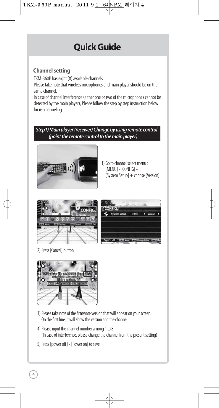 Channel settingTKM-360P has eight (8) available channels.Please take note that wireless microphones and main player should be on thesame channel.In case of channel interference (either one or two of the microphones cannot bedetected by the main player), Please follow the step by step instruction belowfor re-channeling.1) Go to channel select menu :   [MENU] - [CONFIG] -  [System Setup] + choose [Version]2) Press [Cancel] button.3) Please take note of the rmware version that will appear on your screen.   On the rst line, it will show the version and the channel.4) Please input the channel number among 1 to 8.  (In case of interference, please change the channel from the present setting)5) Press [power o] - [Power on] to save.Step1) Main player (receiver) Change by using remote control  (point the remote control to the main player)4