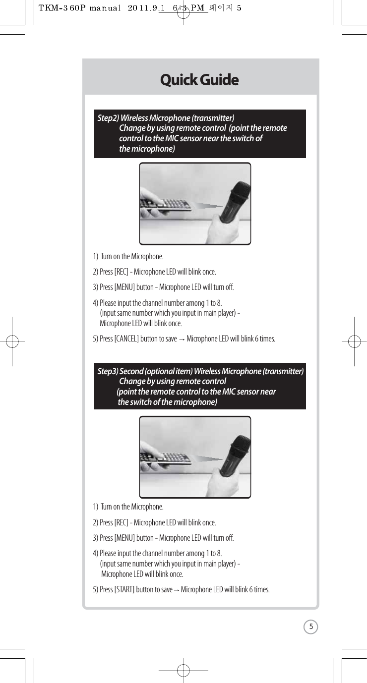 1)  Turn on the Microphone.2) Press [REC] - Microphone LED will blink once.3) Press [MENU] button - Microphone LED will turn o.4) Please input the channel number among 1 to 8.  (input same number which you input in main player) -  Microphone LED will blink once.5) Press [CANCEL] button to save       Microphone LED will blink 6 times.1)  Turn on the Microphone.2) Press [REC] - Microphone LED will blink once.3) Press [MENU] button - Microphone LED will turn o.4) Please input the channel number among 1 to 8.  (input same number which you input in main player) -  Microphone LED will blink once.5) Press [START] button to save      Microphone LED will blink 6 times.Step2) Wireless Microphone (transmitter)  Change by using remote control  (point the remote  control to the MIC sensor near the switch of  the microphone)Step3) Second (optional item) Wireless Microphone (transmitter)  Change by using remote control  (point the remote control to the MIC sensor near  the switch of the microphone)5