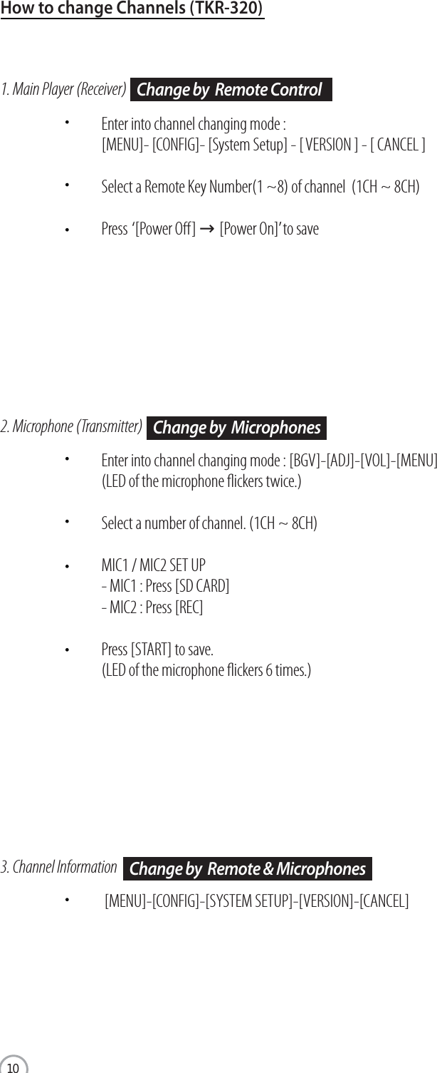 www.wowvideoke.comHow to change Channels (TKR-320)1. Main Player (Receiver)Enter into channel changing mode : [MENU]- [CONFIG]- [System Setup] - [ VERSION ] - [ CANCEL ]Select a Remote Key Number(1 ~8) of channel  (1CH ~ 8CH)Press  ‘[Power O] →[Power On]’to save2. Microphone (Transmitter)Enter into channel changing mode : [BGV]-[ADJ]-[VOL]-[MENU](LED of the microphone ickers twice.)Select a number of channel. (1CH ~ 8CH)MIC1 / MIC2 SET UP- MIC1 : Press [SD CARD]- MIC2 : Press [REC]Press [START] to save.(LED of the microphone ickers 6 times.)3. Channel Information [MENU]-[CONFIG]-[SYSTEM SETUP]-[VERSION]-[CANCEL]Change by  Remote ControlChange by  MicrophonesChange by  Remote &amp; Microphones10