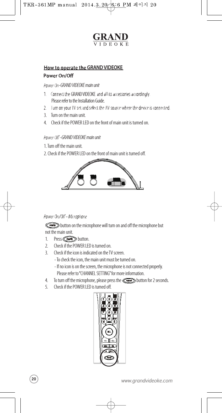 GRAND VIDEOKE-GRAND VIDEOKE main unit-GRAND VIDEOKE main unitGRAND VIDEOKEPlease refer to the Installation Guide.3. Turn on the main unit.4. Check if the POWER LED on the front of main unit is turned on.1.Turn o the main unit.2. Check if the POWER LED on the front of main unit is turned o.MIC 1MIC 1 MIC 2MIC 2POWERPOWEROFFOFF ONONbutton on the microphone will turn onand o the microphone butnot the main unit.1.       Press button.2.       Check if the POWER LED is turned on.3.       Check if the icon is indicated on the TV screen.   - To check the icon, the main unit must be turned on.  - If no icon is on the screen, themicrophone is not connected properly.   Please refer to“CHANNEL SETTING”for more information.4.       Toturn o the microphone, please press the button for 2 seconds.5.       Check if the POWER LED is turned o.DEFDEFMNOMNOWXYZWXYZGHIGHIPQRSPQRS20www.grandvideoke.com