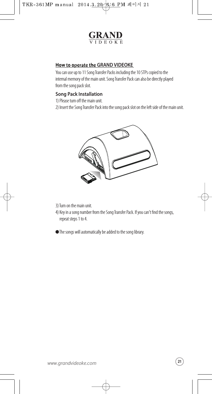 GRAND VIDEOKEYou can use up to 11 SongTransferPacks including the 10 STPscopied totheinternal memoryof the main unit. Song Transfer Packcan also be directly playedfrom the song pack slot.Song Pack Installation1) Please turn othe main unit.2) Insert the SongTransferPack intothe song pack slot on the left side ofthe main unit.3) Turn on the main unit.4) Key in a song number from the SongTransferPack.If youcan&apos;t nd the songs,   repeat steps 1 to 4. The songs will automatically be added to the song library.21www.grandvideoke.com