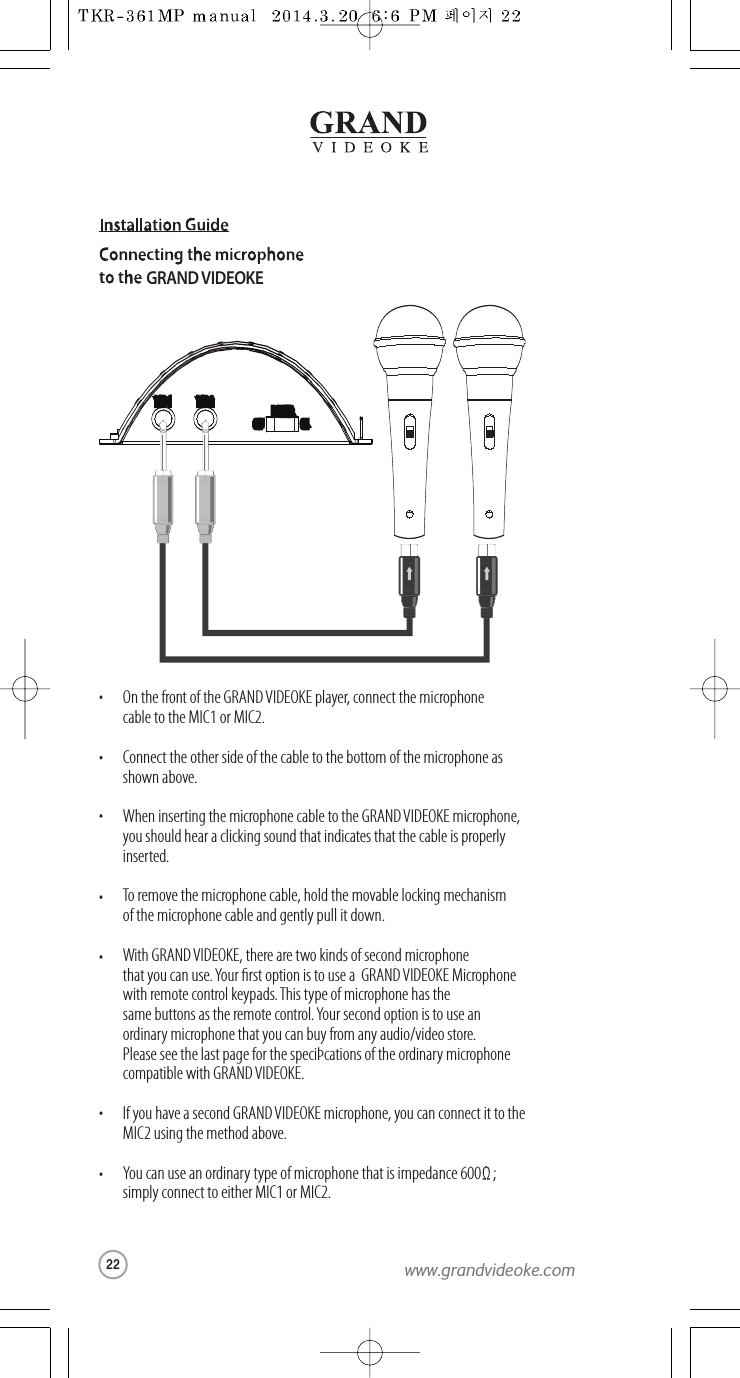 GRAND VIDEOKEOn the front of the GRAND VIDEOKE player, connect the microphonecable to the MIC1 or MIC2.Connect the other side of the cable to the bottom of the microphone as shown above.When inserting the microphone cable to theGRAND VIDEOKE microphone,you should hear a clicking sound that indicates thatthe cable is properlyinserted.To remove the microphone cable, hold the movable lockingmechanismof the microphone cable and gently pull it down.With GRAND VIDEOKE, there are two kinds of second microphonethat you can use. Your rst option is to use a  GRANDVIDEOKE Microphone with remote control keypads.This type of microphone has thesame buttons as the remote control.Your second option is to use anordinary microphone that you can buy from any audio/video store. Please see the last pagefor the speciÞcations of theordinary microphonecompatible with GRAND VIDEOKE.If you havea second GRAND VIDEOKE microphone, you can connect itto theMIC2 using the method above.You can use an ordinary type of microphone that is impedance 600    ;simply connect to either MIC1 or MIC2.MIC 1MIC 1 MIC 2MIC 2POWERPOWEROFFOFF ONON22www.grandvideoke.com