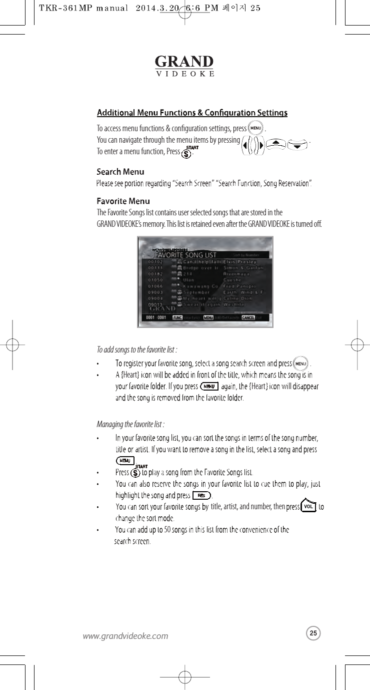 The Favorite Songs list contains user selected songsthat are stored in the GRAND VIDEOKE’s memory. This list is retained even afterthe GRAND VIDEOKE is turned o.Hearttitle,artist, and number,then HeartVOL50To add songs to the favorite list :Managing the favorite list :To access menu functions &amp; conguration settings, press            .You can navigatethrough the menu items by pressing                                              .To enter a menu function, Press        .25www.grandvideoke.com