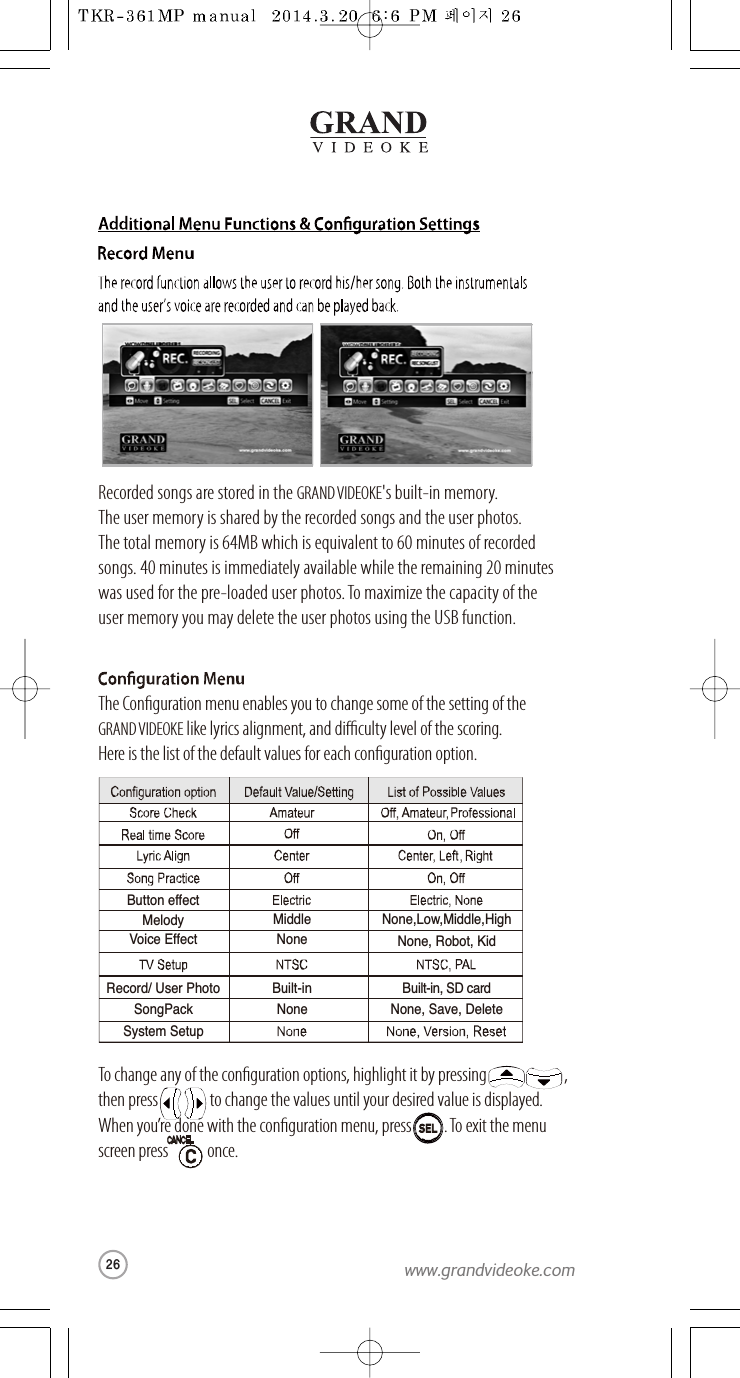 Record/ User PhotoVoice EffectBuilt-inNoneBuilt-in, SD cardNone, Robot, KidSongPackSystem SetupNone None, Save, DeleteButton effectMelody Middle None,Low,Middle,HighRecorded songs are stored in the GRANDVIDEOKE&apos;s built-in memory.The user memory is shared by the recorded songs and theuser photos.The total memoryis 64MB which is equivalent to 60 minutes of recorded songs.40 minutes is immediately available while the remaining 20 minuteswas used for the pre-loaded user photos. To maximize the capacity of theuser memory you may delete the user photos using the USB function.The Conguration menu enables you to change some of the setting of the GRAND VIDEOKE like lyrics alignment, and dicultylevel of the scoring.Here is the list of the default values for each conguration option.To change any of the conguration options,highlight it by pressing                        ,then press                to change the values untilyour desired valueis displayed. When you’redone with the conguration menu, press .To exit the menuscreen press            once.SELSEL26www.grandvideoke.com