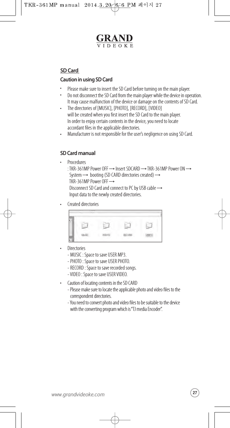 Caution in using SD CardPlease make sureto insert the SD Card beforeturning on the main player.Do not disconnect the SDCard from the main player while thedevice in operation.It may cause malfunction of thedevice or damage on the contentsof SD Card.The directories of [MUSIC], [PHOTO], [RECORD], [VIDEO] will be created when you rst insert the SD Card to the main player. In order to enjoy certain contents in the device,you need to locate accordantles in the applicable directories.Manufacturer is not responsible for the user’snegligence onusing SDCard.SD Card manualProcedures: TKR-361MP Power OFF →Insert SDCARD →TKR-361MP Power ON →System →booting (SD CARD directories created) →TKR-361MP Power OFF →Disconnect SD Card and connectto PC by USBcable →Input data to the newlycreated directories.Created directoriesDirectories- MUSIC : Space to save USER MP3.- PHOTO : Spaceto save USER PHOTO.- RECORD : Space tosave recorded songs.- VIDEO : Spaceto save USERVIDEO.Caution of locating contents in the SD CARD- Please make sure to locatethe applicable photoand video les to thecorrespondent directories.-You need to convertphotoand video les tobe suitable tothe device  with the converting program which is “TJ media Encoder”.SD Card27www.grandvideoke.com