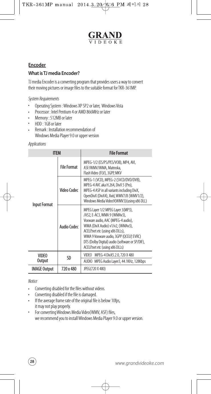 EncoderWhat is TJ media Encoder?TJ media Encoder is a converting program thatprovides users a wayto convert their moving pictures or image les to the suitable format for TKR-361MP.System RequirementsApplicationsOperating System : Windows XP SP2 or later,  Windows VistaProcessor : Intel Pentium 4 or AMD 866MHz or laterMemory: 512MB or laterHDD : 1GB or laterRemark : Installation recommendation of Windows Media Player9.0 or upper versionNoticeConverting disabled for the les without videos.Converting disabled if the le is damaged.If the average frame rate of the original le is below 10fps, it may not play properly.For convertingWindows Media Video(WMV, ASF) les, we recommend you to install Windows Media Player 9.0 or upperversion.MPEG-1/2 (ES/PS/PES/VOB), MP4, AVI,ASF/WMV/WMA, Matroska,Flash Video (FLV), 3GPP,MKVMPEG-1 (VCD), MPEG-2 (SVCD/DVD/DVB),MPEG-4 AVC aka H.264, DivX 5 (Pro),MPEG-4 ASP in all variants including DivX,OpenDivX (DivX4), Xvid, WMV7/8 (WMV1/2),Windows Media Video9(WMV3)(using x86 DLL)MPEG Layer 1/2 MPEG Layer 3(MP3),/A52, E-AC3,WMA 9(WMAv3),Voxware audio, AAC (MPEG-4 audio),WMA (DivX Audio) v1/v2, (WMAv3),ACELP.net etc (using x86 DLLs),WMA 9Voxware audio, 3GPP (QCELP,   EVRC)DTS (Dolby Digital) audio (softwareor SP/DIF),ACELP.net etc (using x86 DLLs)Input FormatFile FormatVIDEOOutputIMAGE OutputJPEG(720 X 480)720 x 480VIDEO MPEG-4 DivX5.2.0, 720 X 480AUDIO   MPEG Audio Layer3, 44.1KHz, 128KbpsSDVideo CodecAudio CodecITEM File Format28www.grandvideoke.com