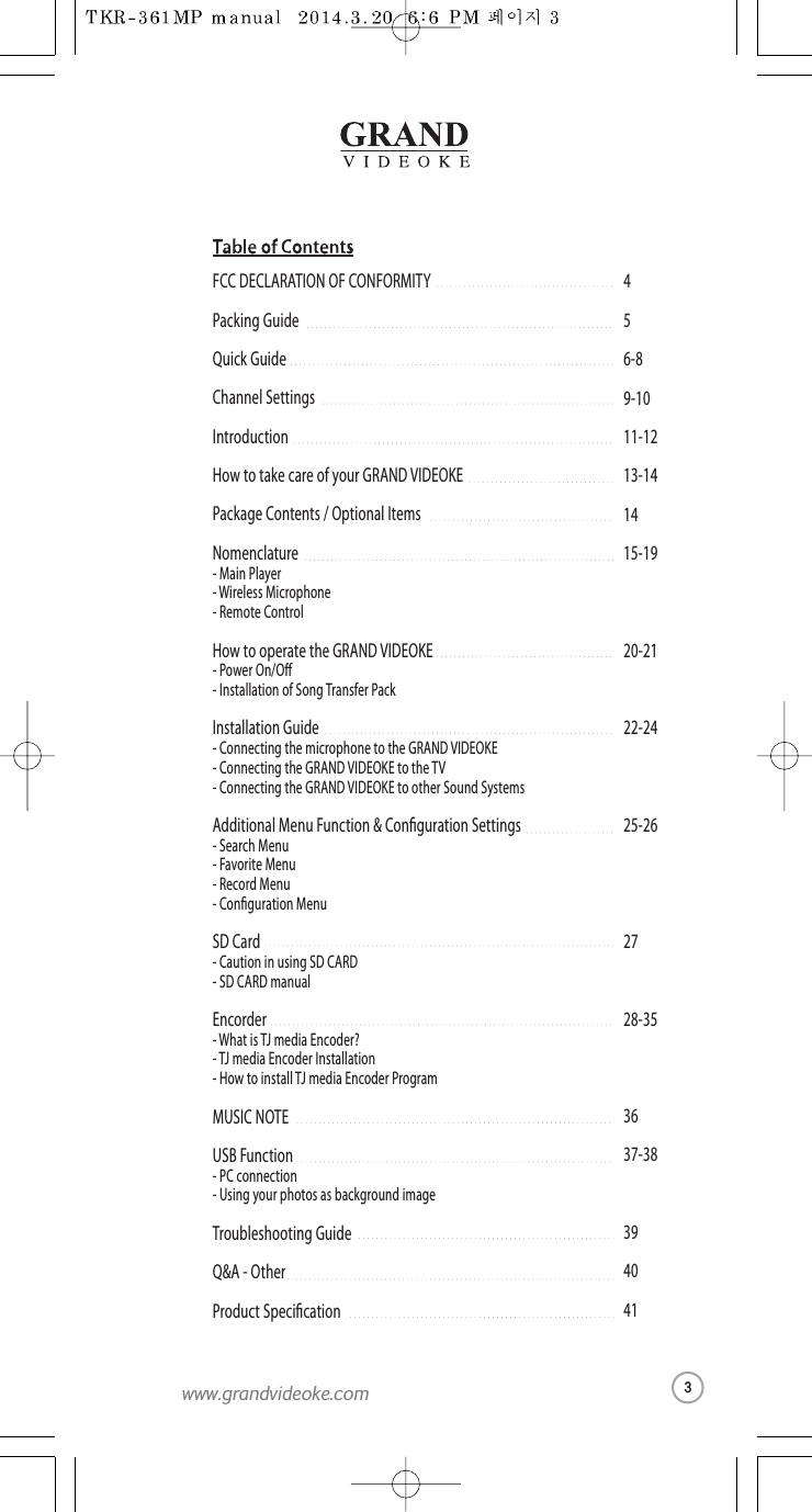 456-89-1011-1213-141415-1920-2122-2425-26 2728-353637-38394041FCC DECLARATION OF CONFORMITYPacking GuideQuickGuideChannelSettingsIntroductionHow to take care of yourGRAND VIDEOKEPackage Contents / Optional ItemsNomenclature-MainPlayer-Wireless Microphone- Remote ControlHow to operatethe GRAND VIDEOKE-Power On/O  -Installation of Song TransferPackInstallation Guide-Connecting the microphone tothe GRAND VIDEOKE-Connecting the GRAND VIDEOKE to the TV-Connecting the GRAND VIDEOKE to other Sound SystemsAdditional Menu Function &amp; Conguration Settings-Search Menu -Favorite Menu-RecordMenu-Conguration MenuSD Card-Caution in using SD CARD- SD CARD manualEncorder-What is TJmedia Encoder?- TJ media Encoder Installation- How to install TJ media Encoder ProgramMUSIC NOTEUSB Function- PC connection-Using your photos as background imageTroubleshooting GuideQ&amp;A - OtherProduct Specication3www.grandvideoke.com