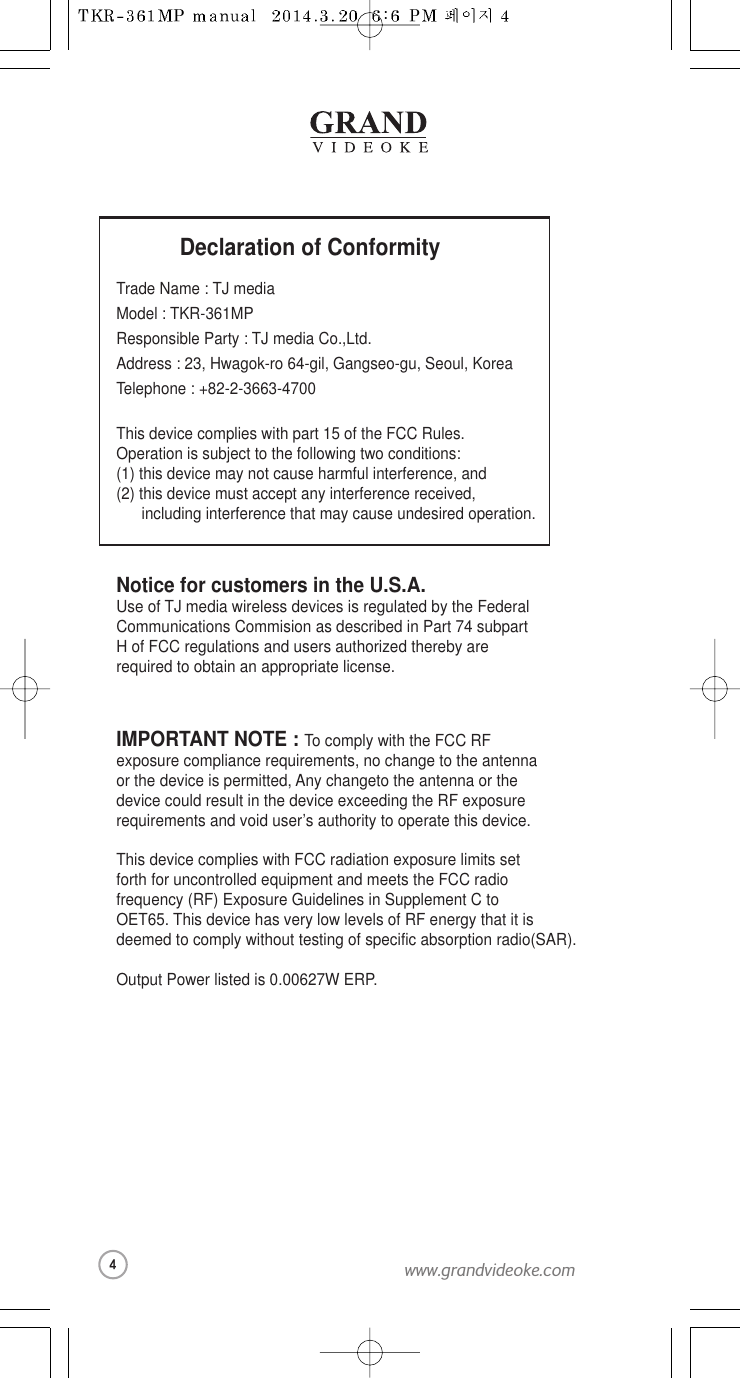 Declaration of ConformityTrade Name : TJ mediaModel : TKR-361MPResponsible Party : TJ media Co.,Ltd.Address : 23, Hwagok-ro 64-gil, Gangseo-gu, Seoul, KoreaTelephone : +82-2-3663-4700This device complies with part 15 of the FCC Rules. Operation is subject to the following two conditions:(1) this device may not cause harmful interference, and (2) this device must accept any interference received,   including interference that may cause undesired operation.Notice for customers in the U.S.A.Use of TJ media wireless devices is regulated by the FederalCommunications Commision as described in Part 74 subpart H of FCC regulations and users authorized thereby are required to obtain an appropriate license.IMPORTANT NOTE : To comply with the FCC RF exposure compliance requirements, no change to the antennaor the device is permitted, Any changeto the antenna or the device could result in the device exceeding the RF exposure requirements and void user’s authority to operate this device.This device complies with FCC radiation exposure limits setforth for uncontrolled equipment and meetsthe FCC radiofrequency (RF) Exposure Guidelines in SupplementC to OET65. This device has very low levels of RF energy that it is deemed to comply without testing of specific absorption radio(SAR). Output Power listed is 0.00627W ERP.4www.grandvideoke.com