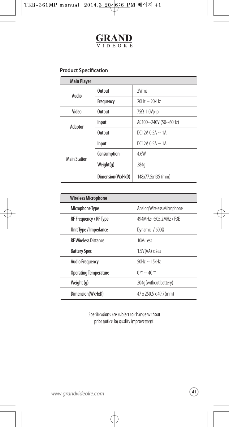 Analog Wireless MicrophoneMicrophone Type 494MHz~505.2MHz / F3ERF Frequency /RF TypeDynamic / 600ΩUnit Type / Impedance10M LessRF Wireless Distance1.5V(AA) x 2eaBattery Spec50Hz ~ 15kHzAudio Frequency 0~ 40Operating Temperature204g(without battery)Weight (g)47 x 250.5 x49.7(mm) Dimension(WxHxD)Wireless Microphone2VrmsOutput20Hz ~ 20kHzFrequency75Ω  1.0Vp-pOutputAC100~240V (50~60Hz)InputDC12V,0.5A ~ 1AOutputAudioVideoAdaptorMain StationDC12V,0.5A ~ 1AInput4.6WConsumption284gWeight(g)148x77.5x135 (mm)Dimension(WxHxD)Main PlayerProduct Specication41www.grandvideoke.com