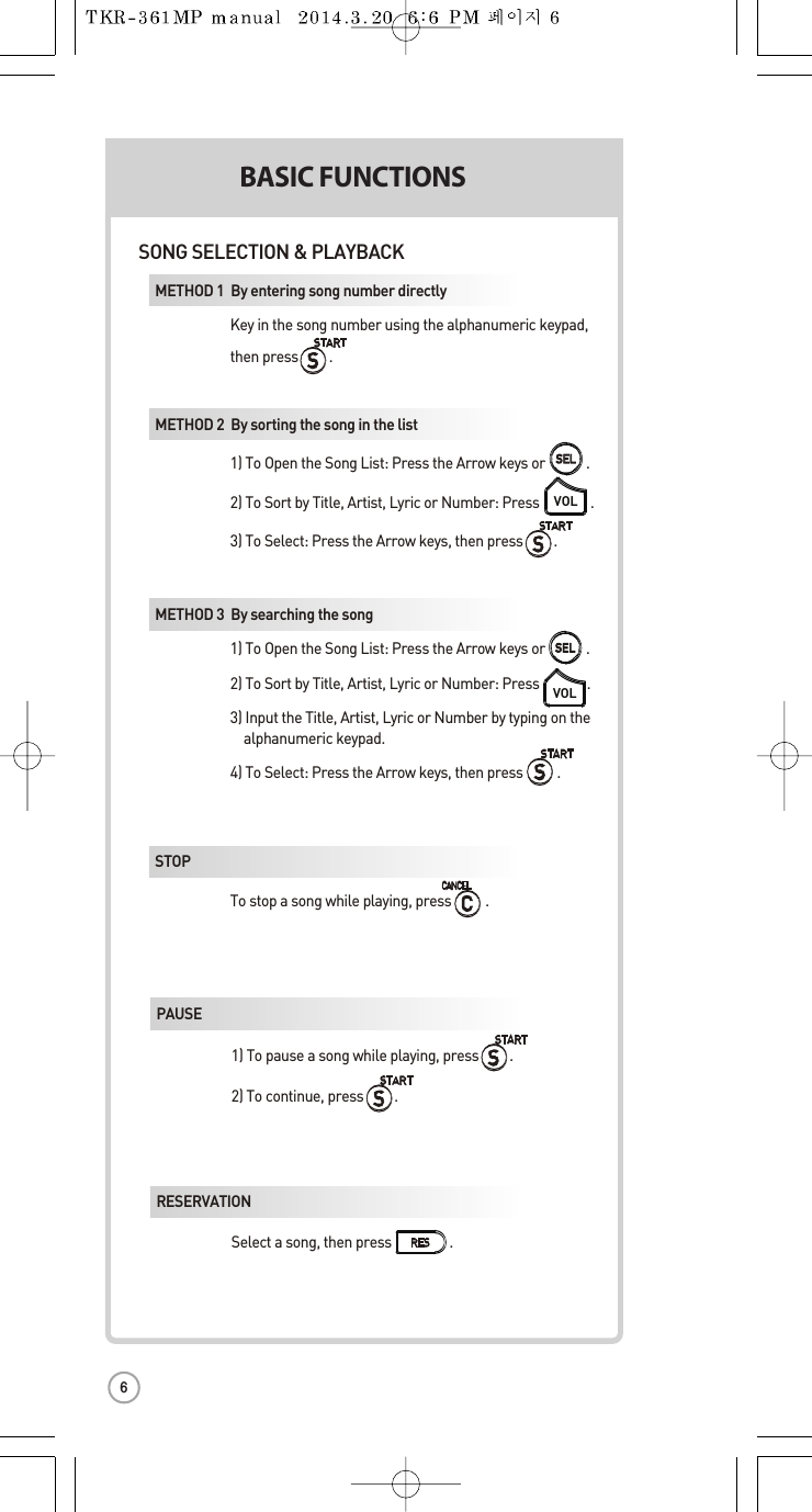 BASIC FUNCTIONSSECONDSONG SELECTION &amp; PLAYBACKMETHOD 1  By entering songnumber directly Key in the song number using the alphanumeric keypad,  then press         .METHOD 2  By sortingthe songin the list 1) To Open the Song List: Press the Arrow keysor .2) To Sort by Title, Artist,Lyric or Number:Press               . 3) To Select:Press the Arrow keys, then press         .VOLVOLMETHOD 3  By searching the song 1) To Open the Song List: Press the Arrow keysor .2) To Sort by Title, Artist,Lyric or Number:Press              . 3) Input the Title, Artist, Lyric or Number by typingon the   alphanumeric keypad. 4) To Select:Press the Arrowkeys, then press          .STOP  To stop a song while playing, press .SELSELSELSELPAUSE1) To pause a song while playing, press .2) To continue, press         .RESERVATIONSelect a song, then press                 . VOLUME(MUSIC1]2]3]KEY  Press       ,      . (WTEMPO Press       ,      . (WSKIPMETHOD 1  PMETHOD 2  RMETHOD 3  V6