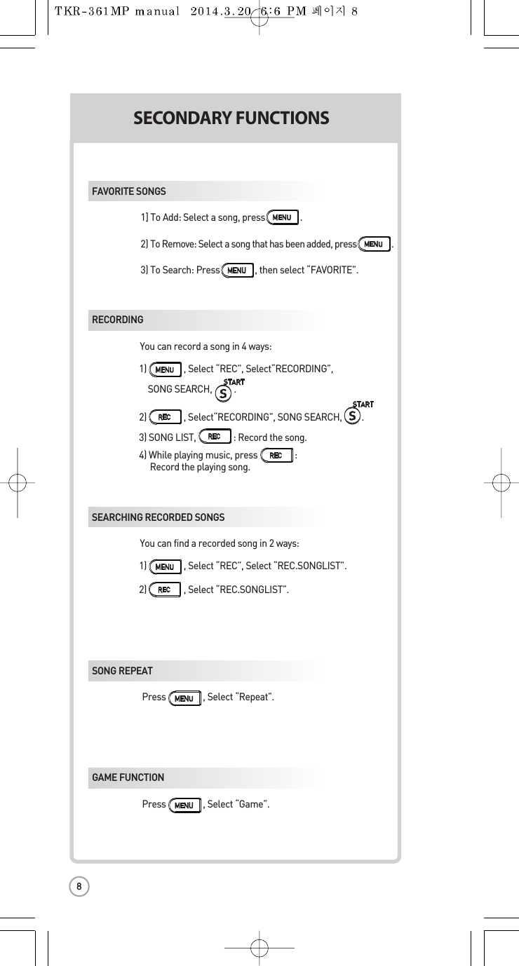 SECONDARYFUNCTIONSS1) ,Select “REC”, Select“RECORDING”,   SONG SEARCH,.2)                 , Select“RECORDING”, SONG SEARCH,         .3) SONG LIST,                 : Record the song.4) While playing music, press :Record the playing song.1) ,Select “REC”, Select “REC.SONGLIST”.2) ,Select “REC.SONGLIST”.FAVORITE SONGS1] To Add: Select a song, press                . 2) To Remove: Select a song that has beenadded, press                . 3) To Search: Press ,thenselect “FAVORITE”.RECORDING You canrecord a song in 4ways:SEARCHING RECORDED SONGS You canfind a recorded song in 2 ways: SONG REPEAT Press ,Select “Repeat”. GAME FUNCTION Press ,Select “Game”.8