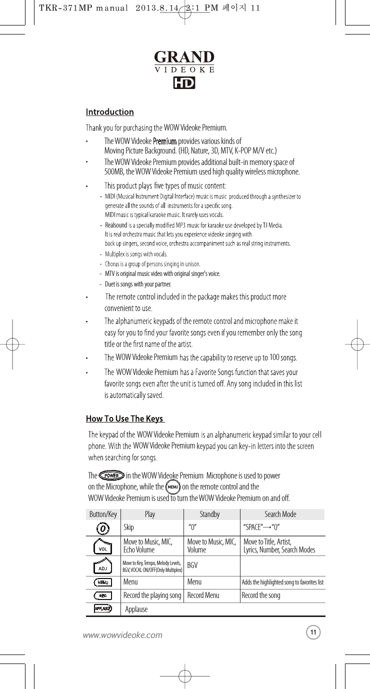 The WOW Videoke Premiumprovides various kinds of Moving Picture Background.(HD, Nature, 3D, MTV, K-POP M/V etc.)The WOW Videoke Premium provides additional built-in memory space of500MB, theWOW Videoke Premium used high quality wireless microphone.ve- MTV is original musicvideo with original singer&apos;s voice.-Duet is songswith your partner.RealsoundThe                     in theWOW Videoke Premium  Microphoneis used to power on the Microphone, while the on the remote controlandtheWOW Videoke Premium is used to turntheWOW Videoke Premium onando.WOW Videoke Premium.WOW Videoke Premium WOW Videoke Premium WOW Videoke Premium WOW Videoke Premium 100Button/Key Play StandbySkip “0” “SPACE”→“0” Move to Music, MIC, Echo VolumeMove to Music, MIC,VolumeMove to Title, Artist, Lyrics, Number, Search ModesRecord the playing songApplauseRecord Menu Record the songMenuMenuAdds the highlightedsong to favorites listMove to Key, Tempo, Melody Levels, BGV, VOCAL ON/OFF(Only Multiplex)BGVSearch ModeMENU11www.wowvideoke.com