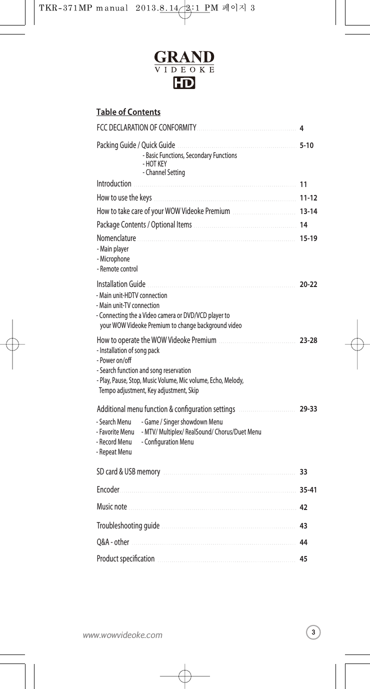 5-10Packing Guide /Quick Guide4FCC DECLARATIONOF CONFORMITY1111-1213-141415-19IntroductionHow to use the keysHow to take care of yourWOW Videoke PremiumPackage Contents / Optional ItemsNomenclature-Basic Functions, Secondary Functions-HOT KEY-Channel Setting-Mainplayer-Microphone-Remote control23-28 How to operate the WOW Videoke Premium-Installation of song pack -Power on/o-Search function and song reservation-Play, Pause, Stop, Music Volume, Mic volume, Echo, Melody,   Tempo adjustment, Key adjustment, Skip20-22Installation Guide-Main unit-HDTV connection-Main unit-TV connection -Connecting the a Videocamera or DVD/VCD playerto  your WOW Videoke Premium to changebackgroundvideo29-33Additional menu function &amp; conguration settings33SD card&amp;USB memory42Musicnote35-41Encoder434445Troubleshooting guideQ&amp;A - otherProduct specication-Search Menu -Favorite Menu-Record Menu-Repeat Menu-Game/Singer showdown Menu-MTV/ Multiplex/ RealSound/ Chorus/Duet Menu-Conguration Menu3www.wowvideoke.com