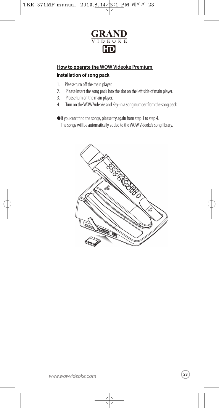 1.      Please turnothe main player.2.       Please insert thesong packinto the sloton the leftside ofmain player.3.       Please turn onthe main player.4.       Turn on the WOW Videoke and Key-in a song number from thesong pack. If you can’t nd thesongs, please try again fromstep 1to step 4.  The songs will be automatically added to theWOW Videoke’s song library.WOW Videoke Premium23www.wowvideoke.com