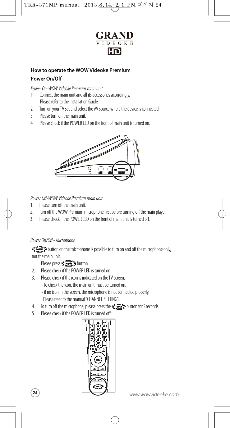 WOW Videoke PremiumOn-WOW Videoke PremiumO-WOW Videoke Premium1.       Connect themain unit and all its accessories accordingly.Please refer to the Installation Guide.2.       Turn on your TV set and select the AV source where the device is connected.3.       Please turn on themain unit.4.       Pleasecheck if the POWER LED onthe front of main unit is turned on.1.       Please turn o themain unit.2.       Turn o the WOW Premium microphone rstbefore turning othe main player.3.       Pleasecheck if the POWER LED onthe front of main unit is turned o.  buttonon the microphoneis possible to turn on ando the microphone only, not the mainunit.1.       Pleasepress                   button.2.       Pleasecheck if the POWER LED is turned on.3.       Pleasecheck if the icon is indicated on the TV screen.-To check the icon, the main unit must be turned on.  - if noiconin the screen, the microphone is not connected properly.   Please refer to themanual “CHANNEL SETTING”.4.       To turn o the microphone, please press the                  button for 2seconds.5.       Pleasecheck if the POWER LED is turned o.MIC 1 MIC 2 POWEROFF ONDEFMNOWXYZGHIPQRS24www.wowvideoke.com