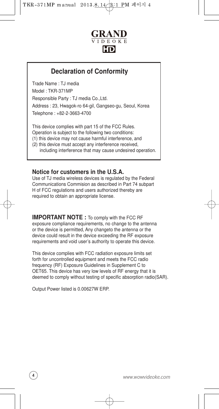 Declaration of ConformityTrade Name : TJ mediaModel : TKR-371MPResponsible Party : TJ media Co.,Ltd.Address : 23, Hwagok-ro 64-gil, Gangseo-gu, Seoul, KoreaTelephone : +82-2-3663-4700This device complies with part 15 of the FCC Rules. Operation is subject to the following two conditions:(1) this device may not cause harmful interference, and (2) this device must accept any interference received,   including interference that may cause undesired operation.Notice for customers in the U.S.A.Use of TJ media wireless devices is regulated by the FederalCommunications Commision as described in Part 74 subpart H of FCC regulations and users authorized thereby are required to obtain an appropriate license.IMPORTANT NOTE :To comply with the FCC RFexposure compliance requirements, no change to the antennaor the device is permitted, Any changeto the antenna or the device could result in the device exceeding the RF exposure requirements and void user’s authority to operate this device.This device complies with FCC radiation exposure limits setforth for uncontrolled equipment and meets the FCC radiofrequency (RF) Exposure Guidelines in Supplement C toOET65. This device has very low levels of RF energy that it is deemed to comply without testing of specific absorption radio(SAR). Output Power listed is 0.00627W ERP.4www.wowvideoke.com