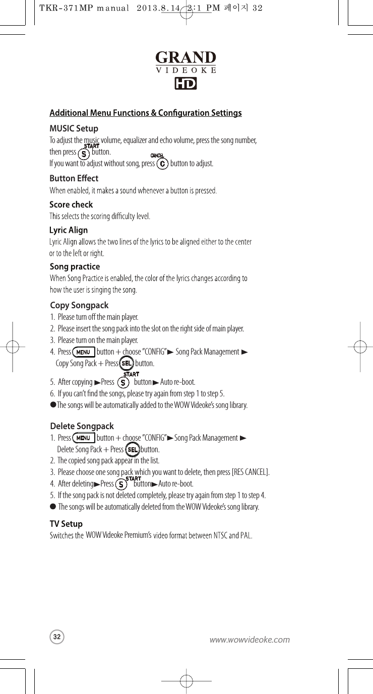 ButtonEectWOW Videoke Premium’sMUSIC SetupTo adjust the music volume, equalizer and echo volume, press thesong number, then press           button.If youwant to adjust without song, press           buttontoadjust.Copy Songpack1.  Please turn othemain player.2.  Please insert thesong packinto the sloton the right side ofmain player.3.  Please turn onthe main player.4.  Press                  button +choose ”CONFIG” Song Pack ManagementCopy Song Pack + Press            button.5.  After copyingPress button      Auto re-boot.6.  If youcan’t ndthesongs, please try again fromstep 1to step 5.  The songs will be automatically added to theWOW Videoke’s song library.Delete Songpack1.  Press                  button +choose ”CONFIG”Song Pack Management Delete Song Pack+Press button.2.  The copied song packappear in the list.3.  Please choose one songpack which you want to delete,then press [RES CANCEL].4.  After deleting     Press button     Auto re-boot.5.  If the song pack is not deleted completely, please try again fromstep 1to step 4.  The songs will be automatically deleted fromtheWOW Videoke’s songlibrary.SELSEL32www.wowvideoke.com