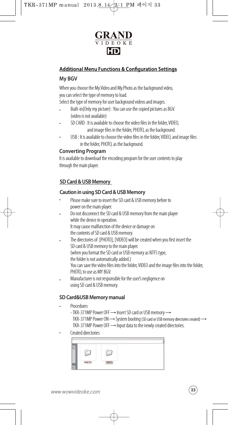 SD Card &amp; USB MemoryCaution in usingSD Card &amp; USB MemoryPlease make sure to insert the SD card &amp; USB memory before topoweronthemain player.Do not disconnect the SD card &amp; USBmemory from themain player whilethe device in operation.It may cause malfunction ofthedevice or damageon the contents of SD card&amp;USB memory.The directories of  [PHOTO], [VIDEO] will be created when you rst insert theSD card &amp; USB memory to the main player.(when you format the SD cardorUSB memory as NTFS type, the folder is not automaticallyadded.)You can save the video les into the folder, VIDEO and the imageles intothefolder, PHOTO, to use as MY BGV.Manufacturer is not responsible for theuser’s negligence on using SD card &amp; USB memory.SD Card&amp;USB Memory manualProcedures-TKR-371MPPower OFF →Insert SD card or USB memory →TKR-371MP Power ON →System booting (SD cardorUSB memory directories created) →TKR-371MP Power OFF →Input datato the newly created directories. Created directoriesMy BGVWhen youchoosetheMy.Video and My.Photo as thebackground video, you can select the type of memory to load.Select the type of memory foruser background videos and images. Built-in(Only my picture) :Youcan use the copied pictures as BGV.(video is not available) Converting ProgramIt is available to download the encoding program for the user contents to play throughthe main player.SD CARD:It is available to choose the video les in the folder, VIDEO,  and image lesinthe folder, PHOTO,asthebackground.USB : It is availabletochoosethevideo lesinthefolder,  VIDEO, and image les in the folder, PHOTO, as the background.33www.wowvideoke.com