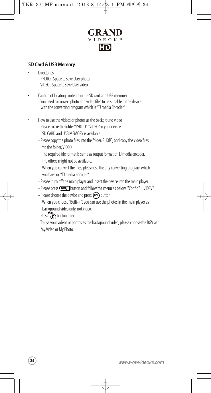 Directories-PHOTO : Space to save User photo.-VIDEO :Space to save User video.Caution oflocating contents in the SD card and USB memory.-You need to convert photo andvideo les to be suitable to thedevice with the converting program which  is “TJ media Encoder ”.How to usethe videos or photos as thebackground video-Please make the folder “PHOTO”, “VIDEO”in your device.  : SD CARD and USBMEMORY is available.-Please copy the photo les into the folder, PHOTO, and copy the video les into the folder, VIDEO.  :The required le format is same as output format of TJ media encoder.The others might not be available.  :When youconvert the les, pleaseuse the any converting program which  you have or   “TJ mediaencoder ”.-Please  turn o the main player andinsert the device into the main player.-Please press               buttonandfollow the menu asbelow. &quot;Cong&quot;      &quot;BGV”-Please choosethedeviceand press           button.:When youchoose“Built-in”, you can use the photos in themain player as   background video only, not video.-Press           button to exit.  To use your videos or photos as thebackground video, please choose the BGV as My.Video orMy.Photo.→SELSD Card &amp; USB Memory34www.wowvideoke.com