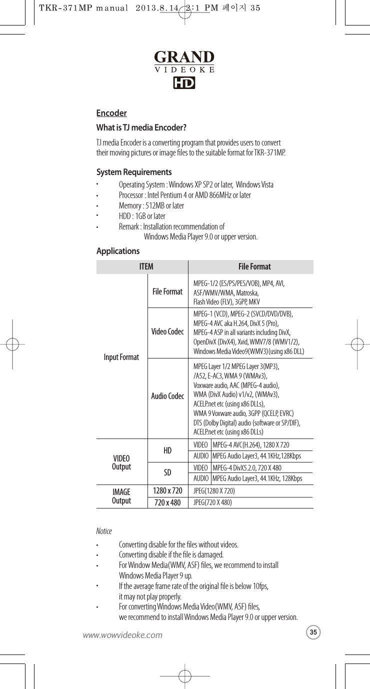 EncoderWhat is TJ mediaEncoder?TJ media Encoder is a converting program that provides users to convert their movingpictures orimage les to the suitable format for TKR-371MP.SystemRequirementsApplicationsOperating System : Windows XP SP2 or later,  Windows VistaProcessor:Intel Pentium4or AMD866MHz or laterMemory:512MB or laterHDD :1GB or laterRemark :Installation recommendation of   Windows Media Player 9.0 or upper version.NoticeConverting disableforthe les without videos.Converting disableif theleis damaged.For Window Media(WMV, ASF) les, we recommend to install Windows Media Player9up.If theaverage frame rate of theoriginal le is below 10fps, it may not play properly.For convertingWindows Media Video(WMV, ASF)les, we recommend to install Windows Media Player 9.0 or upper version.MPEG-1/2 (ES/PS/PES/VOB), MP4, AVI,ASF/WMV/WMA, Matroska,Flash Video (FLV), 3GPP, MKVMPEG-1 (VCD), MPEG-2 (SVCD/DVD/DVB),MPEG-4 AVC aka H.264, DivX 5 (Pro),MPEG-4 ASP in all variants including DivX,OpenDivX (DivX4), Xvid, WMV7/8 (WMV1/2),Windows Media Video9(WMV3)(using x86 DLL)MPEG Layer 1/2 MPEG Layer 3(MP3),/A52, E-AC3,WMA 9(WMAv3),Voxware audio, AAC (MPEG-4audio),WMA (DivXAudio) v1/v2, (WMAv3),ACELP.net etc (using x86 DLLs),WMA 9Voxware audio, 3GPP (QCELP,  EVRC)DTS (Dolby Digital) audio(softwareorSP/DIF),ACELP.net etc (using x86 DLLs)InputFormatFile FormatVIDEOMPEG-4 AVC(H.264),1280 X 720AUDIO   MPEG AudioLayer3,44.1KHz,128KbpsVIDEOOutputHDJPEG(1280 X 720)IMAGEOutput1280 x 720JPEG(720 X 480)720x480VIDEOMPEG-4 DivX5.2.0, 720 X 480AUDIO   MPEG AudioLayer3,44.1KHz,128KbpsSDVideo CodecAudio CodecITEM File Format35www.wowvideoke.com