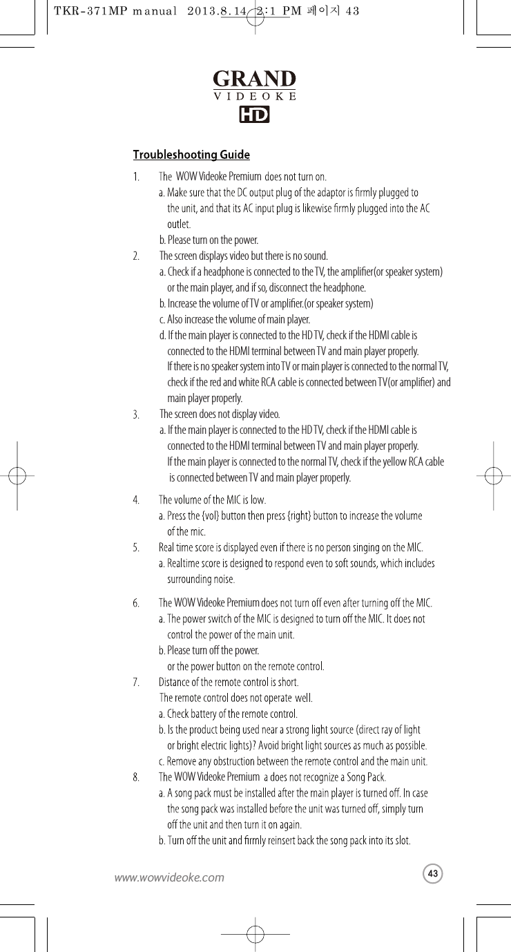 WOW Videoke Premiumb. Please turn on the power.The screen displays video but thereis no sound.a. Check if a headphone is connected to theTV, the amplier(or speaker system)  or themain player, and if so, disconnect the headphone.b. Increase the volume of TVoramplier.(orspeakersystem)c. Also increase the volume of main player.d. If the main player is connected to theHDTV, check if the HDMI cable is   connected to the HDMI terminal betweenTV and main player properly. If there is no speaker system into TV or main player is connected to the normal TV, check if the red and white RCA cable is connected betweenTV(or amplier) and  main player properly.The screen does not display video.a. If the main player is connected to theHD TV, checkif the HDMI cable is   connected to the HDMI terminal betweenTV and main player properly. If the main player is connected to thenormal TV,check if the yellow RCA cable is connected between TV and main player properly.WOW Videoke PremiumPleaseturno the power.WOW Videoke Premium43www.wowvideoke.com