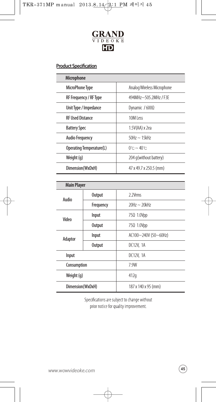 Analog Wireless MicrophoneMicroPhone Type 494MHz~505.2MHz / F3ERF Frequency /RF TypeDynamic / 600ΩUnit Type / Impedance10M LessRF Used Distance1.5V(AA) x 2eaBattery Spec50Hz ~ 15kHzAudio Frequency 0 ~ 40Operating Temperature(L)204 g(without battery)Weight (g)47 x 49.7 x 250.5 (mm) Dimension(WxDxH)Microphone2.2VrmsOutput20Hz ~ 20kHzFrequency75Ω1.0VppInput75Ω1.0VppOutputAC100~240V (50~60Hz)InputDC12V,  1AOutputAudioVideoAdaptorDC12V,  1AInput7.9WConsumption412gWeight (g)187 x 140 x 95 (mm)Dimension(WxDxH)Main PlayerProduct Specication45www.wowvideoke.com