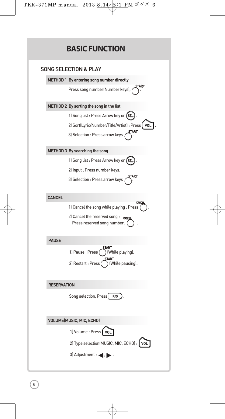 SONG SELECTION &amp; PLAY1SKIPFAVORITE SMETHOD 1  By entering song number directly Press songnumber(Numberkeys), .METHOD 2  By sorting the song in the list 1) Song list :Press Arrow key or .2) Sort(Lyric/Number/Title/Artist) :Press               . 3) Selection :Press arrow keys           .VOLMETHOD 3  By searching the song 1) Song list :Press Arrow key or .2) Input :Press number keys. 3) Selection :Press arrow keys          .CANCEL1) Cancel the songwhile playing:Press          .  2) Cancel the reserved song :  Press reserved song number,             .METHOD 1  PPAUSE  1) Pause : Press (While playing).  2) Restart : Press          (While pausing). RESERVATIONSong selection,Press                 . KEY  TEMPO VOLUME(MUSIC, MIC,ECHO)  1] Volume:Press .2] Type selection(MUSIC, MIC, ECHO) : .3] Adjustment :        ,        .VOLVOLMETHOD 2  RMETHOD 3  VMETHOD 1  RMETHOD 2  RSELSELBASIC FUNCTIONSECONDMETHOD 3  F6