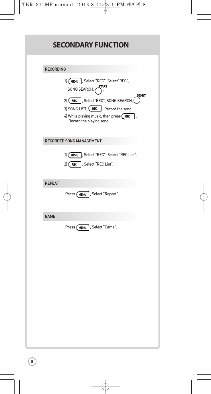 1) , Select “REC”,Select“REC”,  SONG SEARCH, .2)                 , Select“REC”, SONG SEARCH,         .3) SONG LIST,                 : Record the song.4) While playing music, then press                 : Record the playing song.1) , Select “REC”, Select “REC List”.2) , Select “REC List”.RECORDINGRECORDED SONG MANAGEMENTMREPEAT  Press                 ,Select “Repeat”.GAME  Press                 ,Select “Game”.SECONDARY FUNCTIONS8