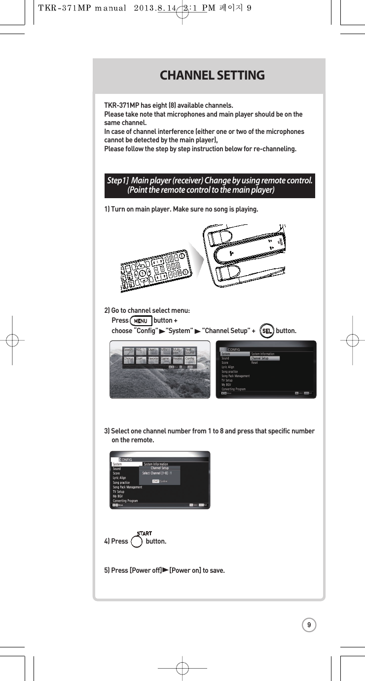 Step1]Main player (receiver) Change by using remote control.  (Point the remote control to the main player) 3) Select one channel number from 1 to 8 and press that specific number  on the remote.CHANNEL SETTING CH2) Go to channelselect menu: Press                 button +   choose “Config”     ”System””Channel Setup” +              button.SELTKR-371MP has eight(8) available channels.Please take note that microphones andmain player should be on the same channel.In case of channel interference (either one or two of the microphonescannotbe detected by the main player),Please follow the step by stepinstruction below for re-channeling.1) Turn on main player. Make sure no song is playing.4) Press button.5) Press [Power off]     [Power on] to save.F12:3:45F12:3:45MIC 1POWERMIC 29
