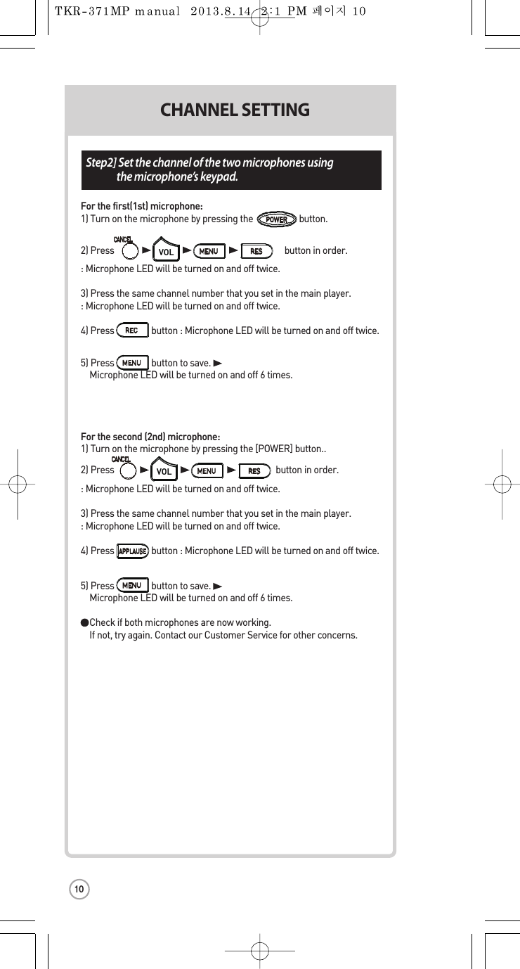 Step2] Set the channel ofthe two microphones using  the microphone’s keypad.ol. ber  CHANNEL SETTINGFor the first(1st) microphone:1) Turnonthe microphone by pressing the                     button.2) Press                                                                              button in order.:Microphone LED will be turned on and off twice.3) Press the same channel number thatyou set in the main player.:Microphone LED will be turned on and off twice.4) Press                 button:Microphone LED will be turned on and off twice.5) Press button to save.Microphone LED will be turned on andoff 6 times.For the second (2nd) microphone:1) Turnonthe microphone by pressing the [POWER] button..2) Press                                                                          button in order.: Microphone LED will beturned on and off twice.3) Press the same channel number thatyou set in the main player.:Microphone LED will be turned on and off twice.4) Press                 button:Microphone LED will be turned on and off twice.5) Press button to save.Microphone LED will be turned on andoff 6 times. Checkif both microphones are now working. If not, try again. Contact our Customer Service for other concerns.VOLVOLPOWER10