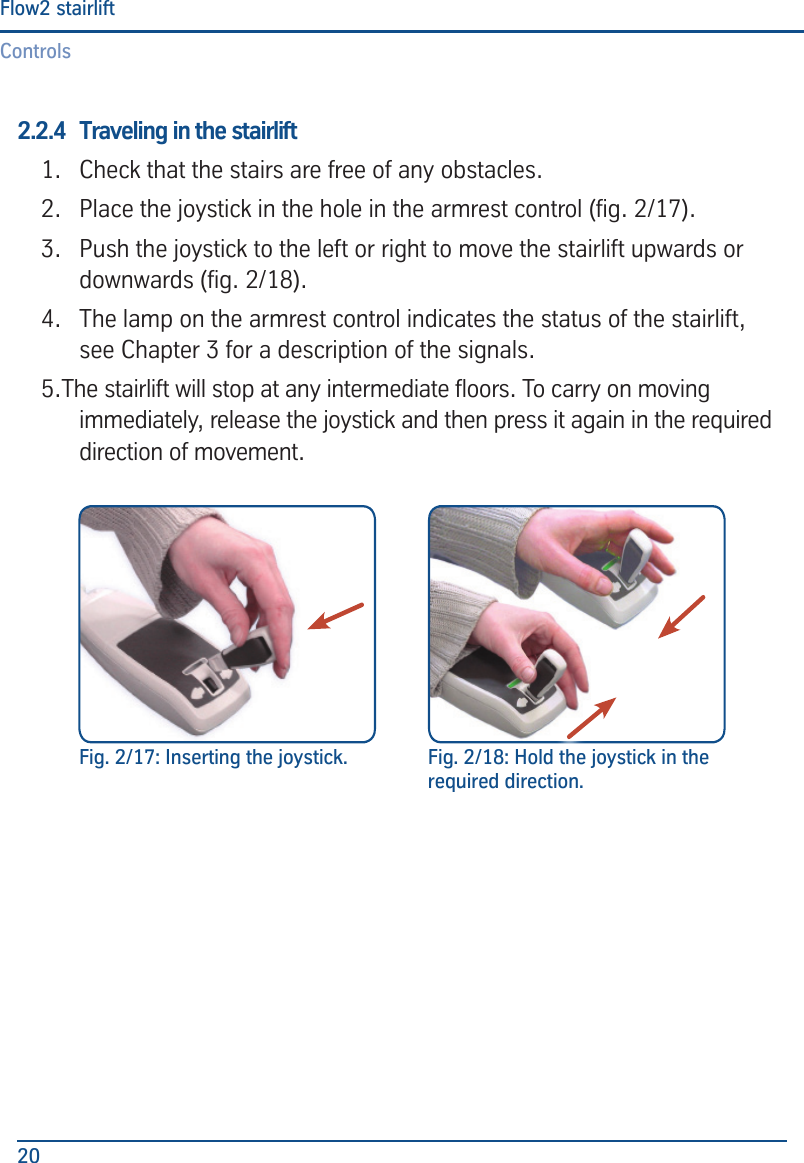 ControlsFlow2 stairlift202.2.4  Traveling in the stairlift 1.  Check that the stairs are free of any obstacles.2.  Place the joystick in the hole in the armrest control (g. 2/17).3.  Push the joystick to the left or right to move the stairlift upwards or downwards (g. 2/18).4.  The lamp on the armrest control indicates the status of the stairlift, see Chapter 3 for a description of the signals.5.The stairlift will stop at any intermediate oors. To carry on moving immediately, release the joystick and then press it again in the required direction of movement. Fig. 2/17: Inserting the joystick. Fig. 2/18: Hold the joystick in the required direction.