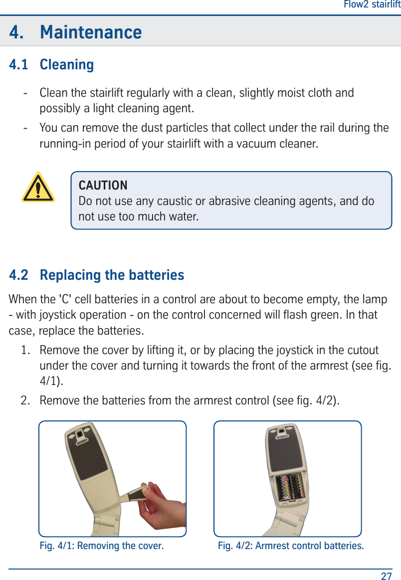 Flow2 stairlift274.  Maintenance4.1  Cleaning - Clean the stairlift regularly with a clean, slightly moist cloth and possibly a light cleaning agent.  - You can remove the dust particles that collect under the rail during the running-in period of your stairlift with a vacuum cleaner.4.2  Replacing the batteriesWhen the 'C' cell batteries in a control are about to become empty, the lamp - with joystick operation - on the control concerned will ash green. In that case, replace the batteries.1.  Remove the cover by lifting it, or by placing the joystick in the cutout under the cover and turning it towards the front of the armrest (see g. 4/1). 2.  Remove the batteries from the armrest control (see g. 4/2).CAUTIONDo not use any caustic or abrasive cleaning agents, and do not use too much water.Fig. 4/1: Removing the cover. Fig. 4/2: Armrest control batteries.