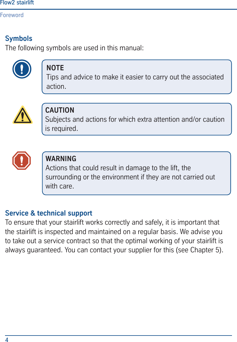 ForewordFlow2 stairlift4SymbolsThe following symbols are used in this manual:Service &amp; technical supportTo ensure that your stairlift works correctly and safely, it is important that the stairlift is inspected and maintained on a regular basis. We advise you to take out a service contract so that the optimal working of your stairlift is always guaranteed. You can contact your supplier for this (see Chapter 5).NOTETips and advice to make it easier to carry out the associated action.CAUTIONSubjects and actions for which extra attention and/or caution is required.WARNINGActions that could result in damage to the lift, the surrounding or the environment if they are not carried out with care.