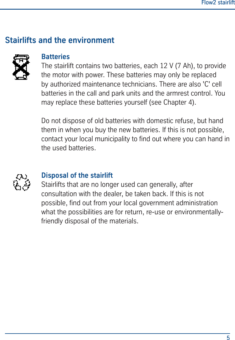 Flow2 stairlift5Stairlifts and the environmentBatteries The stairlift contains two batteries, each 12 V (7 Ah), to provide the motor with power. These batteries may only be replaced by authorized maintenance technicians. There are also 'C' cell batteries in the call and park units and the armrest control. You may replace these batteries yourself (see Chapter 4). Do not dispose of old batteries with domestic refuse, but hand them in when you buy the new batteries. If this is not possible, contact your local municipality to nd out where you can hand in the used batteries. Disposal of the stairliftStairlifts that are no longer used can generally, after consultation with the dealer, be taken back. If this is not possible, nd out from your local government administration what the possibilities are for return, re-use or environmentally-friendly disposal of the materials.