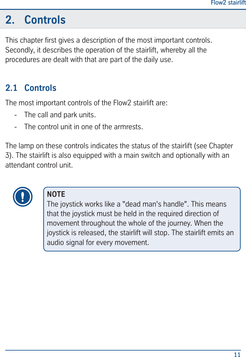 Flow2 stairlift112.  ControlsThis chapter rst gives a description of the most important controls. Secondly, it describes the operation of the stairlift, whereby all the procedures are dealt with that are part of the daily use.2.1  ControlsThe most important controls of the Flow2 stairlift are: - The call and park units. - The control unit in one of the armrests.The lamp on these controls indicates the status of the stairlift (see Chapter 3). The stairlift is also equipped with a main switch and optionally with an attendant control unit.NOTEThe joystick works like a "dead man's handle". This means that the joystick must be held in the required direction of movement throughout the whole of the journey. When the joystick is released, the stairlift will stop. The stairlift emits an audio signal for every movement.