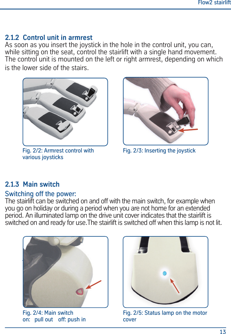 Flow2 stairlift132.1.2  Control unit in armrestAs soon as you insert the joystick in the hole in the control unit, you can, while sitting on the seat, control the stairlift with a single hand movement. The control unit is mounted on the left or right armrest, depending on which is the lower side of the stairs. 2.1.3  Main switchSwitching off the power:The stairlift can be switched on and off with the main switch, for example when you go on holiday or during a period when you are not home for an extended period. An illuminated lamp on the drive unit cover indicates that the stairlift is switched on and ready for use.The stairlift is switched off when this lamp is not lit.Fig. 2/3: Inserting the joystickFig.2/2: Control unit with various joysticks Fig. 2/4: Main switchon:  pull out  off: push inFig. 2/5: Status lamp on the motor coverFig. 2/2: Armrest control with various joysticks