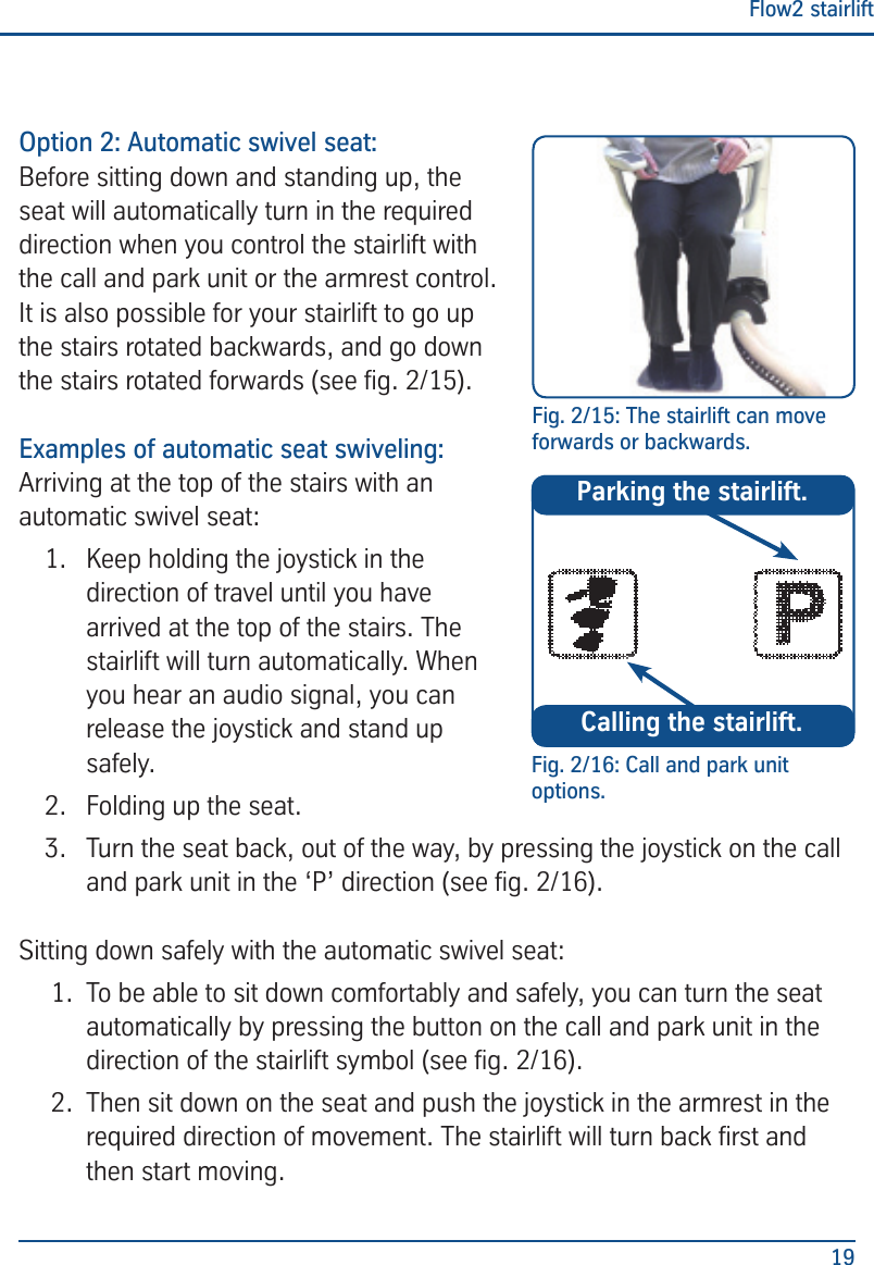 Flow2 stairlift19Option 2: Automatic swivel seat:Before sitting down and standing up, the seat will automatically turn in the required direction when you control the stairlift with the call and park unit or the armrest control. It is also possible for your stairlift to go up the stairs rotated backwards, and go down the stairs rotated forwards (see g. 2/15).Examples of automatic seat swiveling:Arriving at the top of the stairs with an automatic swivel seat:1.  Keep holding the joystick in the direction of travel until you have arrived at the top of the stairs. The stairlift will turn automatically. When you hear an audio signal, you can release the joystick and stand up safely.2.  Folding up the seat.3.  Turn the seat back, out of the way, by pressing the joystick on the call and park unit in the &lsquo;P&rsquo; direction (see g. 2/16).Sitting down safely with the automatic swivel seat:1.  To be able to sit down comfortably and safely, you can turn the seat automatically by pressing the button on the call and park unit in the direction of the stairlift symbol (see g. 2/16).2.  Then sit down on the seat and push the joystick in the armrest in the required direction of movement. The stairlift will turn back rst and then start moving.Fig. 2/15: The stairlift can move forwards or backwards.Fig. 2/16: Call and park unit options.Calling the stairlift.Parking the stairlift.