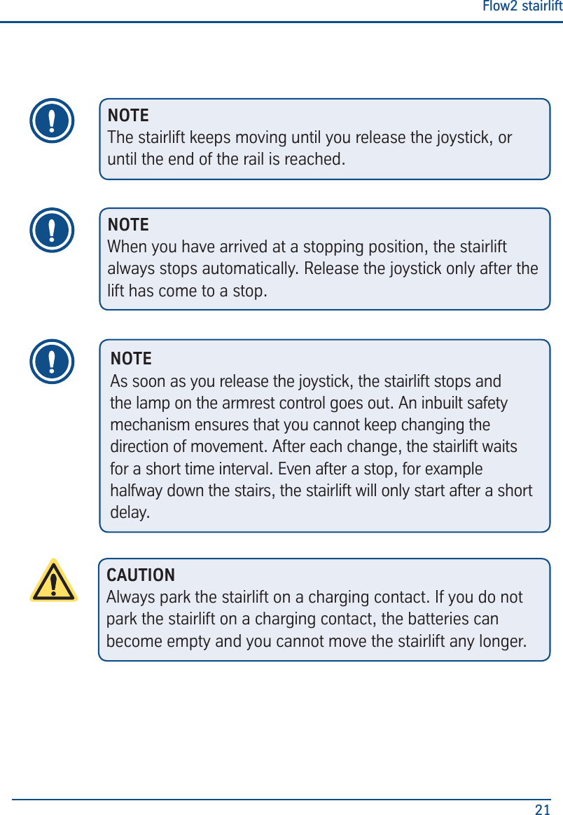 Flow2 stairlift21NOTEThe stairlift keeps moving until you release the joystick, or until the end of the rail is reached.NOTEWhen you have arrived at a stopping position, the stairlift always stops automatically. Release the joystick only after the lift has come to a stop.NOTEAs soon as you release the joystick, the stairlift stops and the lamp on the armrest control goes out. An inbuilt safety mechanism ensures that you cannot keep changing the direction of movement. After each change, the stairlift waits for a short time interval. Even after a stop, for example halfway down the stairs, the stairlift will only start after a short delay.CAUTIONAlways park the stairlift on a charging contact. If you do not park the stairlift on a charging contact, the batteries can become empty and you cannot move the stairlift any longer.