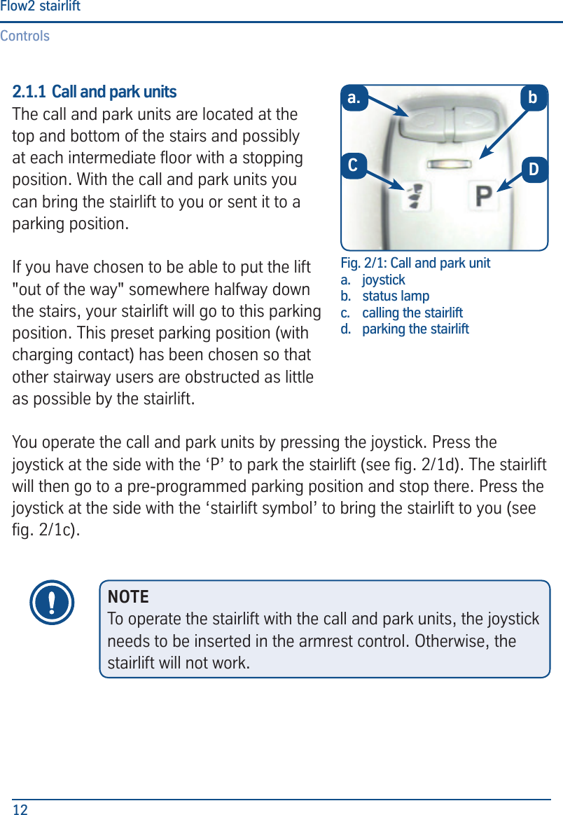 ControlsFlow2 stairlift122.1.1 Call and park units The call and park units are located at the top and bottom of the stairs and possibly at each intermediate oor with a stopping position. With the call and park units you can bring the stairlift to you or sent it to a parking position. If you have chosen to be able to put the lift "out of the way" somewhere halfway down the stairs, your stairlift will go to this parking position. This preset parking position (with charging contact) has been chosen so that other stairway users are obstructed as little as possible by the stairlift.You operate the call and park units by pressing the joystick. Press the joystick at the side with the &lsquo;P&rsquo; to park the stairlift (see g. 2/1d). The stairlift will then go to a pre-programmed parking position and stop there. Press the joystick at the side with the &lsquo;stairlift symbol&rsquo; to bring the stairlift to you (see g. 2/1c).Fig. 2/1: Call and park unita.  joystickb.  status lamp c.   calling the stairliftd.  parking the stairlifta.DbCNOTETo operate the stairlift with the call and park units, the joystick needs to be inserted in the armrest control. Otherwise, the stairlift will not work.