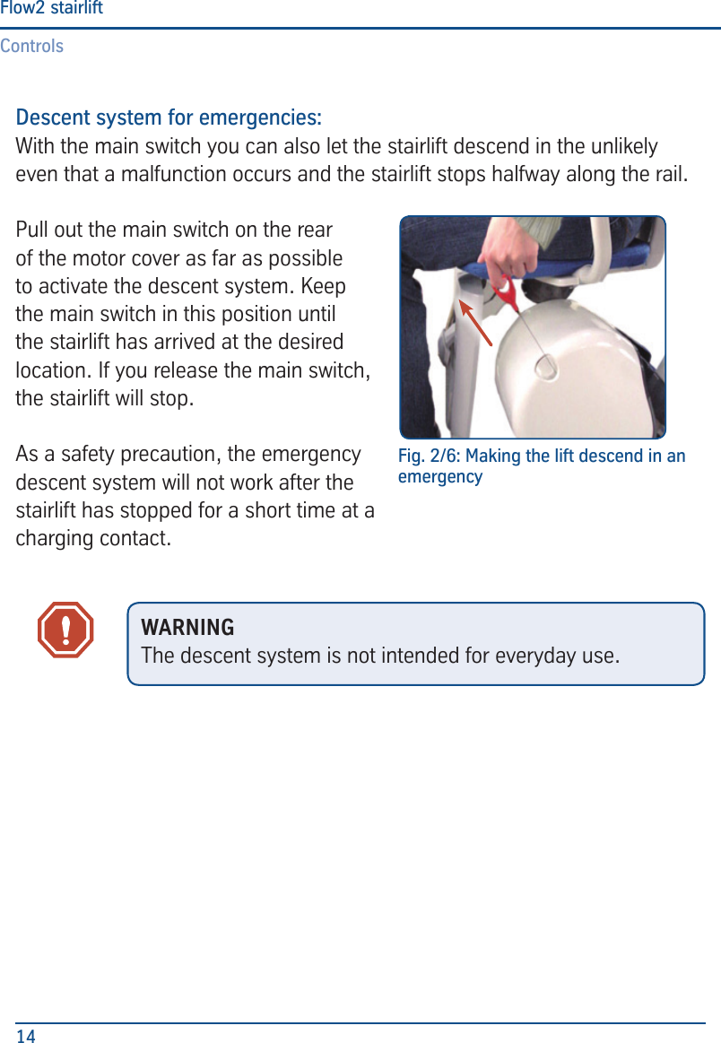 ControlsFlow2 stairlift14Descent system for emergencies:With the main switch you can also let the stairlift descend in the unlikely even that a malfunction occurs and the stairlift stops halfway along the rail.Pull out the main switch on the rear of the motor cover as far as possible to activate the descent system. Keep the main switch in this position until the stairlift has arrived at the desired location. If you release the main switch, the stairlift will stop.As a safety precaution, the emergency descent system will not work after the stairlift has stopped for a short time at a charging contact.Fig. 2/6: Making the lift descend in an emergencyWARNINGThe descent system is not intended for everyday use.