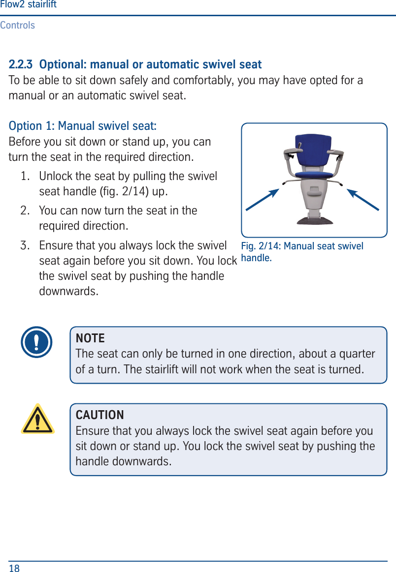 ControlsFlow2 stairlift182.2.3  Optional: manual or automatic swivel seatTo be able to sit down safely and comfortably, you may have opted for a manual or an automatic swivel seat.Option 1: Manual swivel seat:Before you sit down or stand up, you can turn the seat in the required direction.1.  Unlock the seat by pulling the swivel seat handle (g. 2/14) up.2.  You can now turn the seat in the required direction.3.  Ensure that you always lock the swivel seat again before you sit down. You lock the swivel seat by pushing the handle downwards.Fig. 2/14: Manual seat swivel handle.NOTEThe seat can only be turned in one direction, about a quarter of a turn. The stairlift will not work when the seat is turned.CAUTIONEnsure that you always lock the swivel seat again before you sit down or stand up. You lock the swivel seat by pushing the handle downwards.