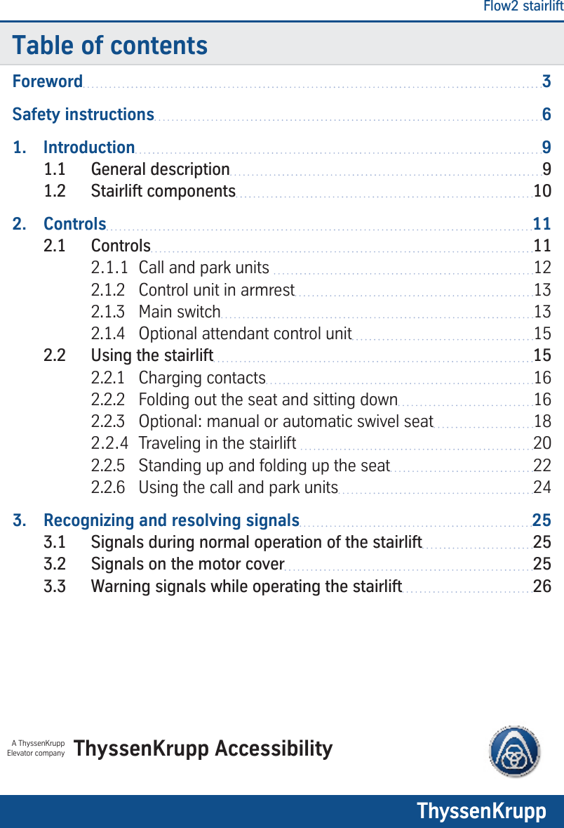 Flow2 stairlift1Table of contentsForeword 3Safety instructions 61.  Introduction 91.1  General description 91.2  Stairlift components 102.  Controls 112.1  Controls 112.1.1  Call and park units  122.1.2  Control unit in armrest 132.1.3  Main switch 132.1.4  Optional attendant control unit 152.2  Using the stairlift 152.2.1  Charging contacts 162.2.2  Folding out the seat and sitting down 162.2.3  Optional: manual or automatic swivel seat 182.2.4  Traveling in the stairlift  202.2.5  Standing up and folding up the seat 222.2.6  Using the call and park units 243.  Recognizing and resolving signals 253.1  Signals during normal operation of the stairlift 253.2  Signals on the motor cover 253.3  Warning signals while operating the stairlift 26ThyssenKrupp AccessibilityA ThyssenKrupp Elevator companyTK