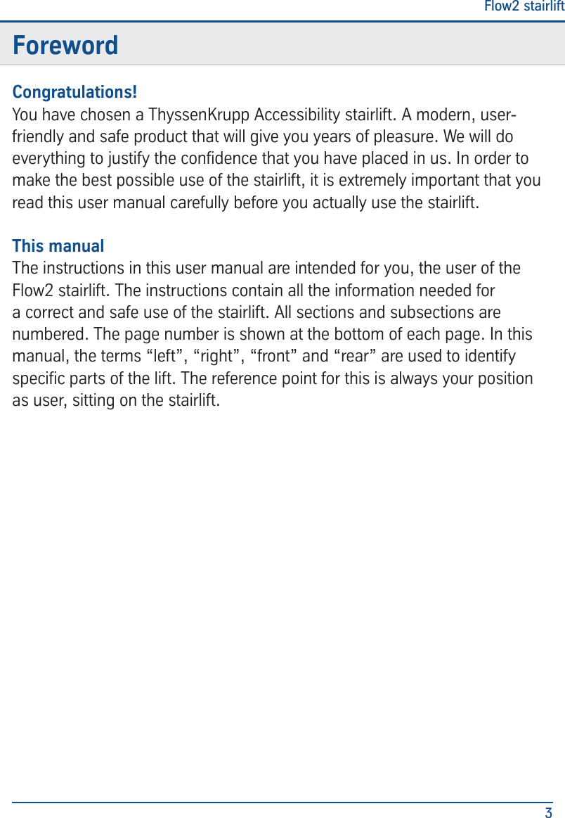 Flow2 stairlift3ForewordCongratulations!You have chosen a ThyssenKrupp Accessibility stairlift. A modern, user-friendly and safe product that will give you years of pleasure. We will do everything to justify the condence that you have placed in us. In order to make the best possible use of the stairlift, it is extremely important that you read this user manual carefully before you actually use the stairlift.This manualThe instructions in this user manual are intended for you, the user of the Flow2 stairlift. The instructions contain all the information needed for a correct and safe use of the stairlift. All sections and subsections are numbered. The page number is shown at the bottom of each page. In this manual, the terms &ldquo;left&rdquo;, &ldquo;right&rdquo;, &ldquo;front&rdquo; and &ldquo;rear&rdquo; are used to identify specic parts of the lift. The reference point for this is always your position as user, sitting on the stairlift.