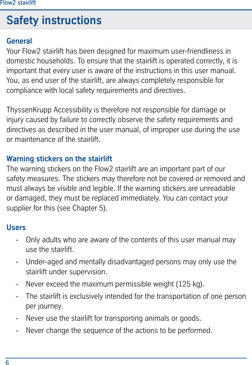 Safety instructionsFlow2 stairlift6Safety instructionsGeneralYour Flow2 stairlift has been designed for maximum user-friendliness in domestic households. To ensure that the stairlift is operated correctly, it is important that every user is aware of the instructions in this user manual. You, as end user of the stairlift, are always completely responsible for compliance with local safety requirements and directives.ThyssenKrupp Accessibility is therefore not responsible for damage or injury caused by failure to correctly observe the safety requirements and directives as described in the user manual, of improper use during the use or maintenance of the stairlift. Warning stickers on the stairliftThe warning stickers on the Flow2 stairlift are an important part of our safety measures. The stickers may therefore not be covered or removed and must always be visible and legible. If the warning stickers are unreadable or damaged, they must be replaced immediately. You can contact your supplier for this (see Chapter 5).Users - Only adults who are aware of the contents of this user manual may use the stairlift.  - Under-aged and mentally disadvantaged persons may only use the stairlift under supervision.  - Never exceed the maximum permissible weight (125 kg). - The stairlift is exclusively intended for the transportation of one person per journey.  - Never use the stairlift for transporting animals or goods.  - Never change the sequence of the actions to be performed.