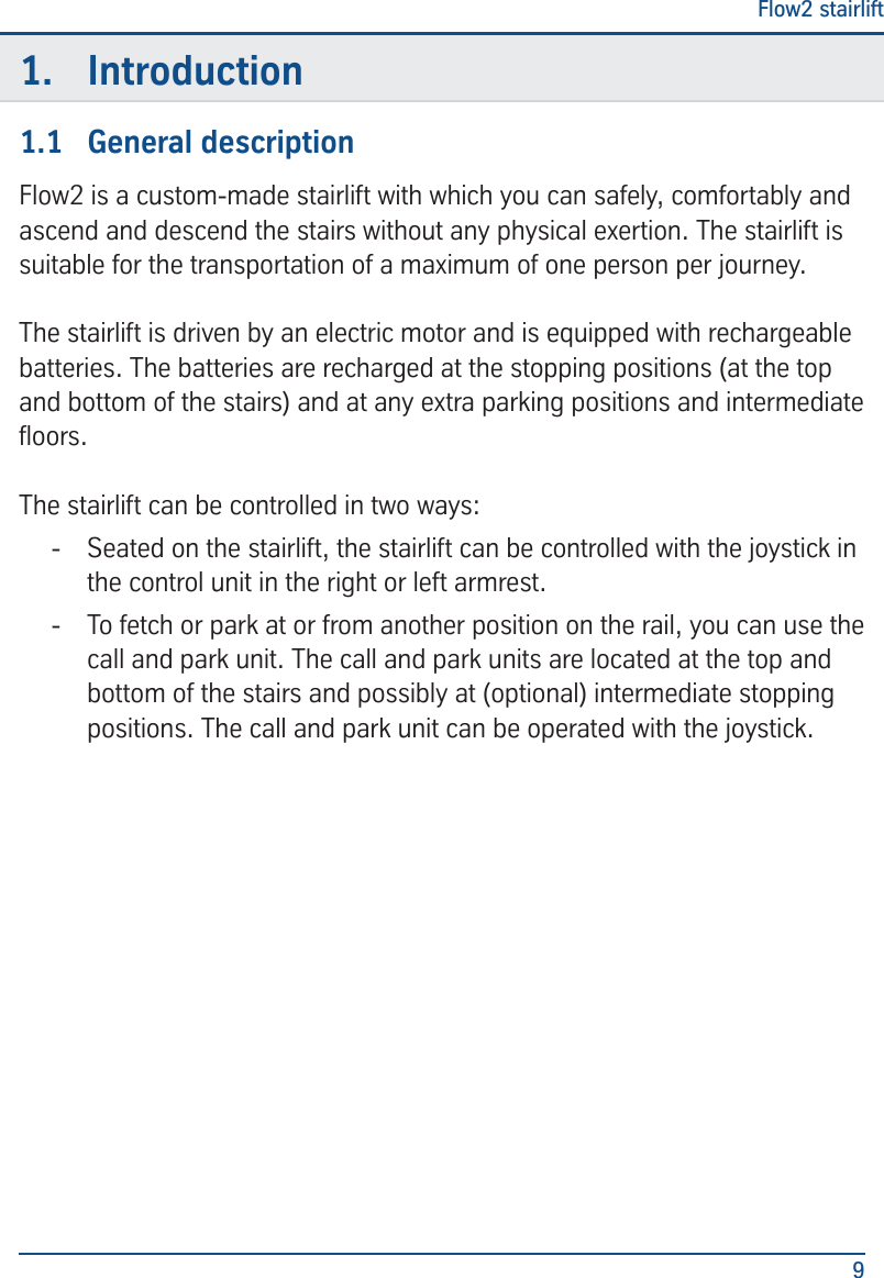 Flow2 stairlift91.  Introduction1.1  General descriptionFlow2 is a custom-made stairlift with which you can safely, comfortably and ascend and descend the stairs without any physical exertion. The stairlift is suitable for the transportation of a maximum of one person per journey. The stairlift is driven by an electric motor and is equipped with rechargeable batteries. The batteries are recharged at the stopping positions (at the top and bottom of the stairs) and at any extra parking positions and intermediate oors.The stairlift can be controlled in two ways: - Seated on the stairlift, the stairlift can be controlled with the joystick in the control unit in the right or left armrest.  - To fetch or park at or from another position on the rail, you can use the call and park unit. The call and park units are located at the top and bottom of the stairs and possibly at (optional) intermediate stopping positions. The call and park unit can be operated with the joystick.