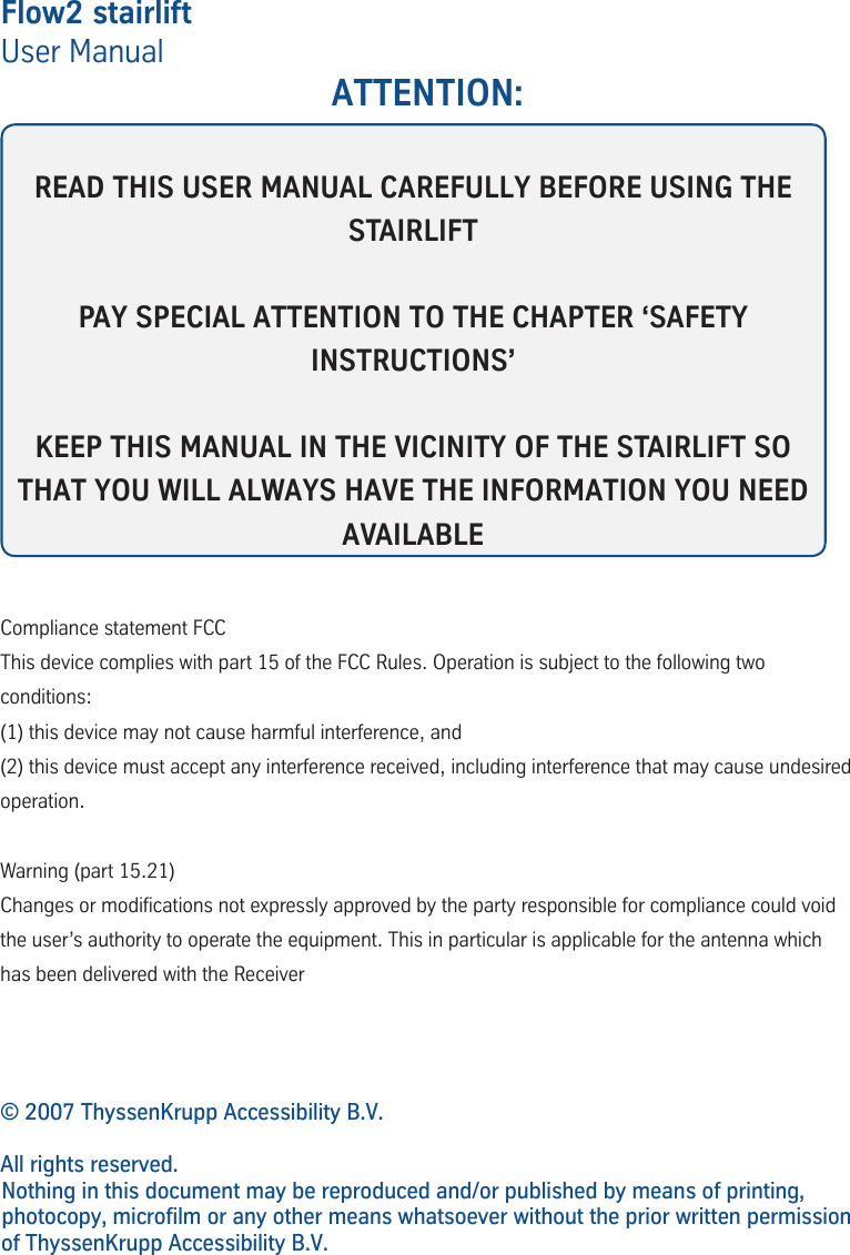 Flow2 stairliftUser Manual ATTENTION:READ THIS USER MANUAL CAREFULLY BEFORE USING THE STAIRLIFTPAY SPECIAL ATTENTION TO THE CHAPTER &lsquo;SAFETY INSTRUCTIONS&rsquo;KEEP THIS MANUAL IN THE VICINITY OF THE STAIRLIFT SO THAT YOU WILL ALWAYS HAVE THE INFORMATION YOU NEED AVAILABLE&copy; 2007 ThyssenKrupp Accessibility B.V.All rights reserved.Nothing in this document may be reproduced and/or published by means of printing, photocopy, microfilm or any other means whatsoever without the prior written permission of ThyssenKrupp Accessibility B.V.Compliance statement FCCThis device complies with part 15 of the FCC Rules. Operation is subject to the following two conditions: (1) this device may not cause harmful interference, and (2) this device must accept any interference received, including interference that may cause undesired operation. Warning (part 15.21)  Changes or modications not expressly approved by the party responsible for compliance could void the user&rsquo;s authority to operate the equipment. This in particular is applicable for the antenna which has been delivered with the Receiver 