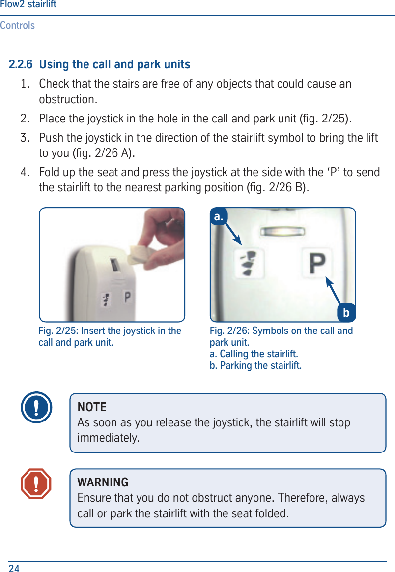 ControlsFlow2 stairlift242.2.6  Using the call and park units1.  Check that the stairs are free of any objects that could cause an obstruction.2.  Place the joystick in the hole in the call and park unit (g. 2/25).3.  Push the joystick in the direction of the stairlift symbol to bring the lift to you (g. 2/26 A).4.  Fold up the seat and press the joystick at the side with the &lsquo;P&rsquo; to send the stairlift to the nearest parking position (g. 2/26 B).a.bFig. 2/26: Symbols on the call and park unit.a. Calling the stairlift.b. Parking the stairlift.Fig. 2/25: Insert the joystick in the call and park unit.NOTEAs soon as you release the joystick, the stairlift will stop immediately.WARNINGEnsure that you do not obstruct anyone. Therefore, always call or park the stairlift with the seat folded.