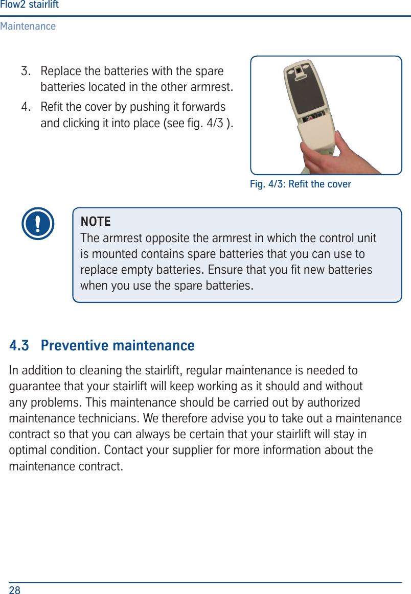 MaintenanceFlow2 stairlift283.  Replace the batteries with the spare batteries located in the other armrest.4.  Ret the cover by pushing it forwards and clicking it into place (see g. 4/3 ).4.3  Preventive maintenanceIn addition to cleaning the stairlift, regular maintenance is needed to guarantee that your stairlift will keep working as it should and without any problems. This maintenance should be carried out by authorized maintenance technicians. We therefore advise you to take out a maintenance contract so that you can always be certain that your stairlift will stay in optimal condition. Contact your supplier for more information about the maintenance contract.Fig. 4/3: Ret the coverNOTEThe armrest opposite the armrest in which the control unit is mounted contains spare batteries that you can use to replace empty batteries. Ensure that you t new batteries when you use the spare batteries. 